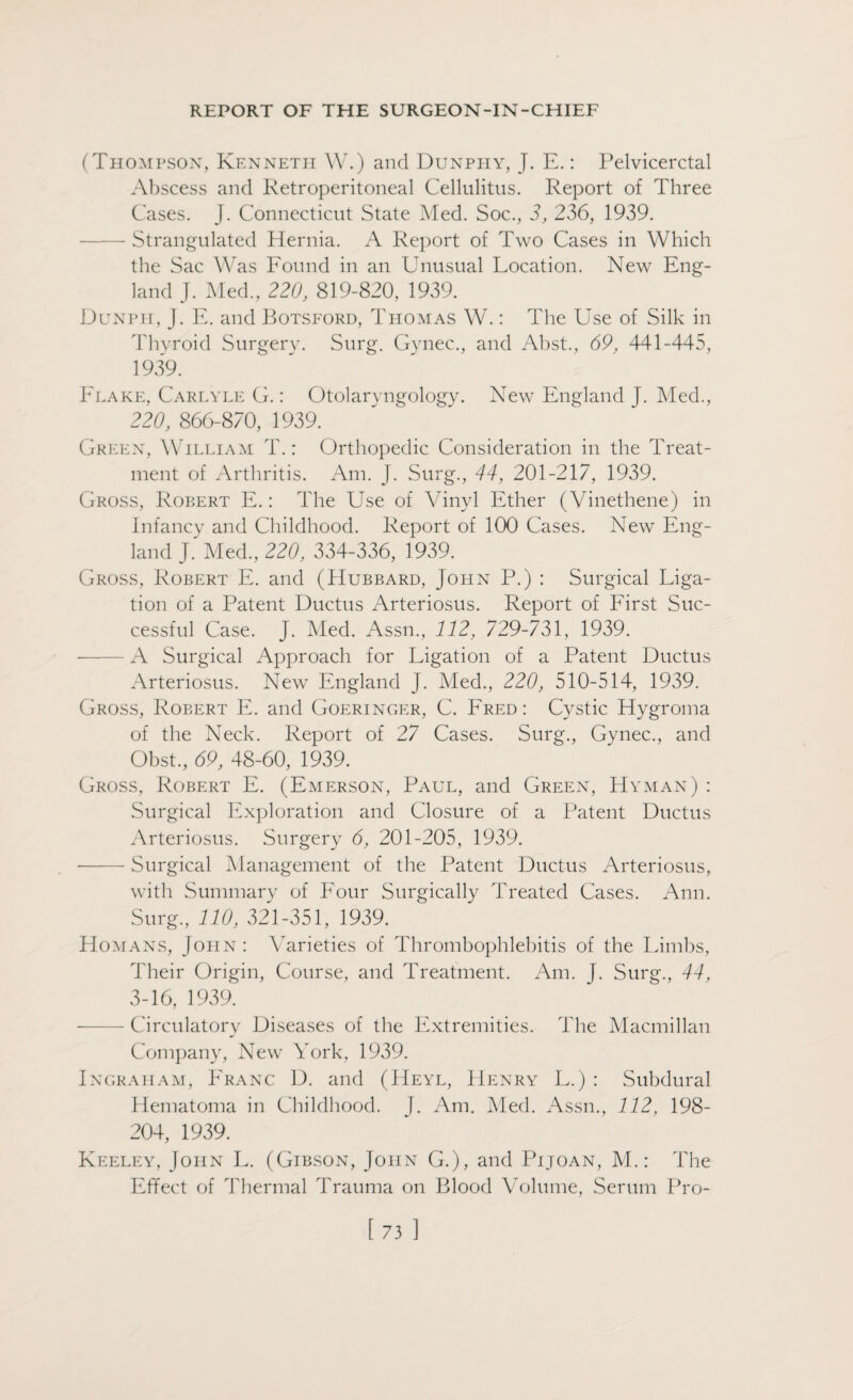 (Thompson, Kenneth W.) and Dunphy, J. E.: Pelvicerctal Abscess and Retroperitoneal Cellulitus. Report of Three Cases. J. Connecticut State Med. Soc., 3, 236, 1939. - Strangulated Hernia. A Report of Two Cases in Which the Sac Was Found in an Unusual Location. New Eng¬ land J. Med., 220, 819-820, 1939. Dunpti, J. E. and Botsford, Thomas W.: The Use of Silk in Thyroid Surgery. Surg. Gynec., and Abst., 69, 441-445, 1939. Flake, Carlyle G.: Otolaryngology. New England J. Med., 220, 866-870, 1939. Green, William T.: Orthopedic Consideration in the Treat¬ ment of Arthritis. Am. J. Surg., 44, 201-217, 1939. Gross, Robert E.: The Use of Vinyl Ether (Vinethene) in Infancy and Childhood. Report of 100 Cases. New Eng¬ land J. Med, 220, 334-336, 1939. Gross, Robert E. and (Hubbard, John P.) : Surgical Liga¬ tion of a Patent Ductus Arteriosus. Report of First Suc¬ cessful Case. J. Med. Assn, 112, 729-731, 1939. - A Surgical Approach for Ligation of a Patent Ductus Arteriosus. New England J. Med, 220, 510-514, 1939. Gross, Robert E. and Goeringer, C. Fred: Cystic Hygroma of the Neck. Report of 27 Cases. Surg, Gynec, and Obst, 69, 48-60, 1939. Gross, Robert E. (Emerson, Paul, and Green, Hyman) : Surgical Exploration and Closure of a Patent Ductus Arteriosus. Surgery 6, 201-205, 1939. -Surgical Management of the Patent Ductus Arteriosus, with Summary of Four Surgically Treated Cases. Ann. Surg, 110, 321-351, 1939. Homans, John: Varieties of Thrombophlebitis of the Limbs, Their Origin, Course, and Treatment. Am. J. Surg, 44, 3-16, 1939. — Circulatory Diseases of the Extremities. The Macmillan Company, New York, 1939. Ingraham, Franc D. and (Heyl, Henry L.) : Subdural Hematoma in Childhood. J. Am. Med. Assn, 112, 198- 204, 1939. Keeley, John L. (Gibson, John G.), and Pijoan, M.: The Effect of dTermal Trauma on Blood Volume, Serum Pro-