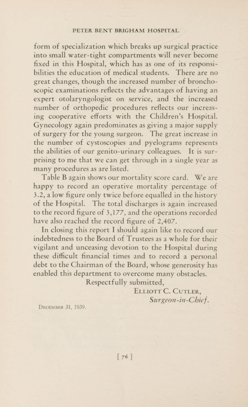 form of specialization which breaks up surgical practice into small water-tight compartments will never become fixed in this Hospital, which has as one of its responsi¬ bilities the education of medical students. I here are no great changes, though the increased number of broncho- scopic examinations reflects the advantages of having an expert otolaryngologist on service, and the increased number of orthopedic procedures reflects our increas¬ ing cooperative efforts with the Children’s Hospital. Gynecology again predominates as giving a major supply of surgery for the young surgeon. The great increase in the number of cystoscopies and pyelograms represents the abilities of our genito-urinary colleagues. It is sur¬ prising to me that we can get through in a single year as many procedures as are listed. Table B again shows our mortality score card. We are happy to record an operative mortality percentage of 3.2, a low figure only twice before equalled in the history of the Hospital. The total discharges is again increased to the record figure of 3,177, and the operations recorded have also reached the record figure of 2,407. In closing this report I should again like to record our indebtedness to the Board of Trustees as a whole for their vigilant and unceasing devotion to the Hospital during these difficult financial times and to record a personal debt to the Chairman of the Board, whose generosity has enabled this department to overcome many obstacles. Respectfully submitted, Elliott C. Cutler, Su r geo u-in -Chief. December 31, 1939.