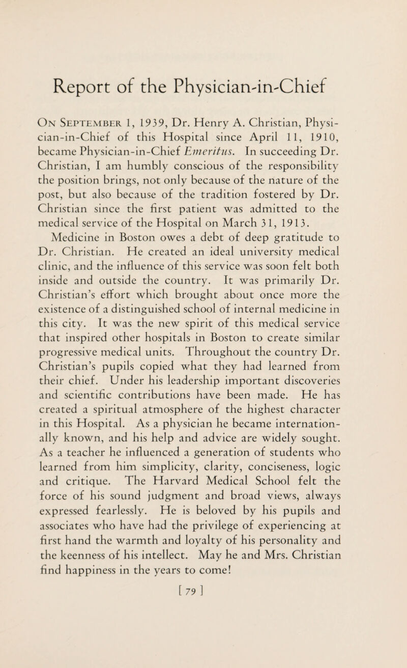 Report of the PhysiciarvirvChief On September 1, 1939, Dr. Henry A. Christian, Physi- cian-in-Chief of this Hospital since April 11, 1910, became Physician-in-Chief Emeritus. In succeeding Dr. Christian, I am humbly conscious of the responsibility the position brings, not only because of the nature of the post, but also because of the tradition fostered by Dr. Christian since the first patient was admitted to the medical service of the Hospital on March 31, 1913. Medicine in Boston owes a debt of deep gratitude to Dr. Christian. He created an ideal university medical clinic, and the influence of this service was soon felt both inside and outside the country. It was primarily Dr. Christian’s effort which brought about once more the existence of a distinguished school of internal medicine in this city. It was the new spirit of this medical service that inspired other hospitals in Boston to create similar progressive medical units. Throughout the country Dr. Christian’s pupils copied what they had learned from their chief. Under his leadership important discoveries and scientific contributions have been made. He has created a spiritual atmosphere of the highest character in this Hospital. As a physician he became internation¬ ally known, and his help and advice are widely sought. As a teacher he influenced a generation of students who learned from him simplicity, clarity, conciseness, logic and critique. The Harvard Medical School felt the force of his sound judgment and broad views, always expressed fearlessly. He is beloved by his pupils and associates who have had the privilege of experiencing at first hand the warmth and loyalty of his personality and the keenness of his intellect. May he and Mrs. Christian find happiness in the years to come! 1 79 ]