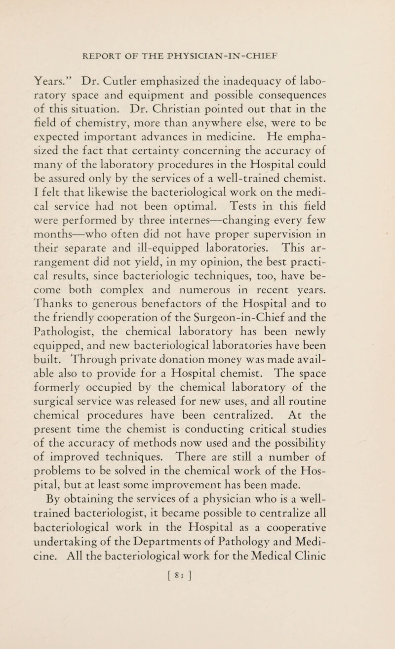 Years.” Dr. Cutler emphasized the inadequacy of labo¬ ratory space and equipment and possible consequences of this situation. Dr. Christian pointed out that in the held of chemistry, more than anywhere else, were to be expected important advances in medicine. He empha¬ sized the fact that certainty concerning the accuracy of many of the laboratory procedures in the Hospital could be assured only by the services of a well-trained chemist. I felt that likewise the bacteriological work on the medi¬ cal service had not been optimal. Tests in this held were performed by three internes—changing every few months—who often did not have proper supervision in their separate and ill-equipped laboratories. This ar¬ rangement did not yield, in my opinion, the best practi¬ cal results, since bacteriologic techniques, too, have be¬ come both complex and numerous in recent years. Thanks to generous benefactors of the Hospital and to the friendly cooperation of the Surgeon-in-Chief and the Pathologist, the chemical laboratory has been newly equipped, and new bacteriological laboratories have been built. Through private donation money was made avail¬ able also to provide for a Hospital chemist. The space formerly occupied by the chemical laboratory of the surgical service was released for new uses, and all routine chemical procedures have been centralized. At the present time the chemist is conducting critical studies of the accuracy of methods now used and the possibility of improved techniques. There are still a number of problems to be solved in the chemical work of the Hos¬ pital, but at least some improvement has been made. By obtaining the services of a physician who is a well- trained bacteriologist, it became possible to centralize all bacteriological work in the Hospital as a cooperative undertaking of the Departments of Pathology and Medi¬ cine. All the bacteriological work for the Medical Clinic [81]
