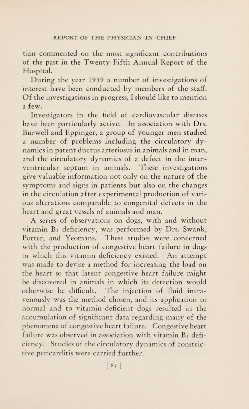tian commented on the most significant contributions of the past in the Twenty-Fifth Annual Report of the Hospital. During the year 1939 a number of investigations of interest have been conducted by members of the staff. Of the investigations in progress, I should like to mention a few. Investigators in the field of cardiovascular diseases have been particularly active. In association with Drs. Burwell and Eppinger, a group of younger men studied a number of problems including the circulatory dy¬ namics in patent ductus arteriosus in animals and in man, and the circulatory dynamics of a defect in the inter¬ ventricular septum in animals. These investigations give valuable information not only on the nature of the symptoms and signs in patients but also on the changes in the circulation after experimental production of vari¬ ous alterations comparable to congenital defects in the heart and great vessels of animals and man. A series of observations on dogs, with and without vitamin Bi deficiency, was performed by Drs. Swank, Porter, and Yeomans. These studies were concerned with the production of congestive heart failure in dogs in which this vitamin deficiency existed. An attempt was made to devise a method for increasing the load on the heart so that latent congestive heart failure might be discovered in animals in which its detection would otherwise be difficult. The injection of fluid intra¬ venously was the method chosen, and its application to normal and to vitamin-deficient dogs resulted in the accumulation of significant data regarding many of the phenomena of congestive heart failure. Congestive heart failure was observed in association with vitamin Bi defi¬ ciency. Studies of the circulatory dynamics of constric¬ tive pericarditis were carried further.