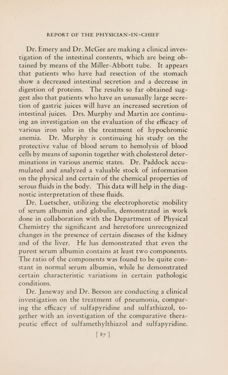 Dr. Emery and Dr. McGee are making a clinical inves¬ tigation of the intestinal contents, which are being ob¬ tained by means of the Miller-Abbott tube. It appears that patients who have had resection of the stomach show a decreased intestinal secretion and a decrease in digestion of proteins. The results so far obtained sug¬ gest also that patients who have an unusually large secre¬ tion of gastric juices will have an increased secretion of intestinal juices. Drs. Murphy and Martin are continu¬ ing an investigation on the evaluation of the efficacy of various iron salts in the treatment of hypochromic anemia. Dr. Murphy is continuing his study on the protective value of blood serum to hemolysis of blood cells by means of saponin together with cholesterol deter¬ minations in various anemic states. Dr. Paddock accu¬ mulated and analyzed a valuable stock of information on the physical and certain of the chemical properties of serous fluids in the body. This data will help in the diag¬ nostic interpretation of these fluids. Dr. Luetscher, utilizing the electrophoretic mobility of serum albumin and globulin, demonstrated in work done in collaboration with the Department of Physical Chemistry the significant and heretofore unrecognized changes in the presence of certain diseases of the kidney and of the liver. He has demonstrated that even the purest serum albumin contains at least two components. The ratio of the components was found to be quite con¬ stant in normal serum albumin, while he demonstrated certain characteristic variations in certain pathologic conditions. Dr. Janeway and Dr. Beeson are conducting a clinical investigation on the treatment of pneumonia, compar¬ ing the efficacy of sulfapyridine and sulfathiazol, to¬ gether with an investigation of the comparative thera¬ peutic effect of sulfamethylthiazol and sulfapyridine. [87]