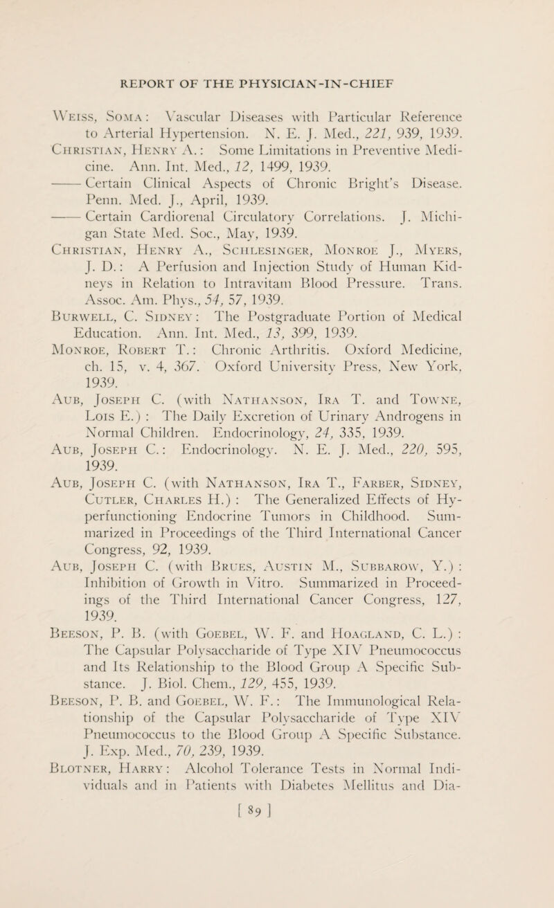 Weiss, Soma: Vascular Diseases with Particular Reference to Arterial Hypertension. N. E. J. Med., 221, 939, 1939. Christian, Henry A.: Some Limitations in Preventive Medi¬ cine. Ann. Int. Med., 12, 1499, 1939. -Certain Clinical Aspects of Chronic Bright's Disease. Penn. Med. J., April, 1939. -Certain Cardiorenal Circulatory Correlations. J. Michi¬ gan State Med. Soc., May, 1939. Christian, Henry A., Sciilesinger, Monroe J., Myers, J. D.: A Perfusion and Injection Study of Human Kid¬ neys in Relation to Intravitam Blood Pressure. Trans. Assoc. Am. Phvs., 54, 57, 1939. Burwell, C. Sidney : The Postgraduate Portion of Medical Education. Ann. Int. Med., 13, 399, 1939. Monroe, Robert T.: Chronic Arthritis. Oxford Medicine, ch. 15, v. 4, 367. Oxford University Press, New York. 1939. Aub, Joseph C. (with Nathan son, Ira T. and Towne, Lois E.) : The Daily Excretion of Urinary Androgens in Normal Children. Endocrinology, 24, 335, 1939. Aub, Joseph C.: Endocrinology. N. E. J. Med., 220, 595, 1939. Aub, Joseph C. (with Nathanson, Ira T., Farber, Sidney, Cutler, Charles H.) : The Generalized Effects of Hy¬ perfunctioning Endocrine Tumors in Childhood. Sum¬ marized in Proceedings of the Third International Cancer Congress, 92, 1939. Aub, Joseph C. (with Brues, Austin M., Subbarow, Y.) : Inhibition of Growth in Vitro. Summarized in Proceed¬ ings of the Third International Cancer Congress, 127, 1939. Beeson, P. B. (with Goebel, W. F. and Hoagland, C. L.) : The Capsular Polysaccharide of Type XIV Pneumococcus and Its Relationship to the Blood Group A Specific Sub¬ stance. J. Biol. Chem., 129, 455, 1939. Beeson, P. B. and Goebel, W. F.: The Immunological Rela¬ tionship of the Capsular Polysaccharide of Type XIV Pneumococcus to the Blood Group A Specific Substance. J. Exp. Med., 70, 239, 1939. Blotner, Harry: Alcohol Tolerance Tests in Normal Indi¬ viduals and in Patients with Diabetes Mellitus and Dia-