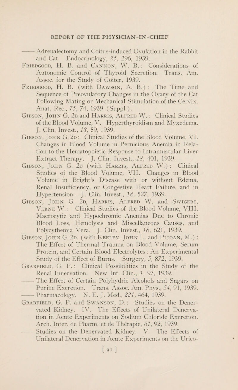 -Adrenalectomy and Coitus-induced Ovulation in the Rabbit and Cat. Endocrinology, 25, 296, 1939. Friedgood, H. B. and Cannon, W. B.: Considerations of Autonomic Control of Thyroid Secretion. Trans. Am. - Assoc, for the Study of Goiter, 1939. Friedgood, H. B. (with Dawson, A. B.) : The Time and Sequence of Preovulatory Changes in the Ovary of the Cat Following Mating or Mechanical Stimulation of the Cervix. Anat. Rec , 75, 74, 1939 (Suppl.). Gibson, John G. 2d and Harris, Alfred W.: Clinical Studies of the Blood Volume, V. Hyperthyroidism and Myxedema. J. Clin. Invest., 18, 59, 1939. Gibson, John G. 2d : Clinical Studies of the Blood Volume, VI. Changes in Blood Volume in Pernicious Anemia in Rela¬ tion to the Hematopoietic Response to Intramuscular Liver Extract Therapy. J. Clin. Invest., 18, 401, 1939. Gibson, John G. 2d (with Harris, Alfred W.) : Clinical Studies of the Blood Volume, VII. Changes in Blood Volume in Bright’s Disease with or without Edema, Renal Insufficiency, or Congestive Heart Failure, and in Hypertension. J. Clin. Invest., 18, 527, 1939. Gibson, John G. 2d, Harris, Alfred W. and Swigert, Verne W.: Clinical Studies of the Blood Volume, VIII. Macrocytic and Hypochromic Anemias Due to Chronic Blood Loss, Hemolysis and Miscellaneous Causes, and Polycythemia Vera. J. Clin. Invest., 18, 621, 1939. Gibson, John G. 2d. (with Keeley, John L. and Pijoan, M.) : The Effect of Thermal Trauma on Blood Volume, Serum Protein, and Certain Blood Electrolytes : An Experimental Study of the Effect of Burns. Surgery, 5, 872, 1939. Grabfield, G. P.: Clinical Possibilities in the Study of the Renal Innervation. New Int. Clin., 1, 93, 1939. — The Effect of Certain Polyhydric Alcohols and Sugars on Purine Excretion. Trans. Assoc. Am. Phys., 54, 91, 1939. -Pharmacology. N. E. J. Med., 221, 464, 1939. Grabfield, G. P. and Swanson, D.: Studies on the Dener- vated Kidney. IV. The Effects of Unilateral Denerva¬ tion in Acute Experiments on Sodium Chloride Excretion. Arch. Inter, de Pharm. et de Therapie, 61, 92, 1939. --- Studies on the Denervated Kidney. V. The Effects of Unilateral Denervation in Acute Experiments on the Urico-