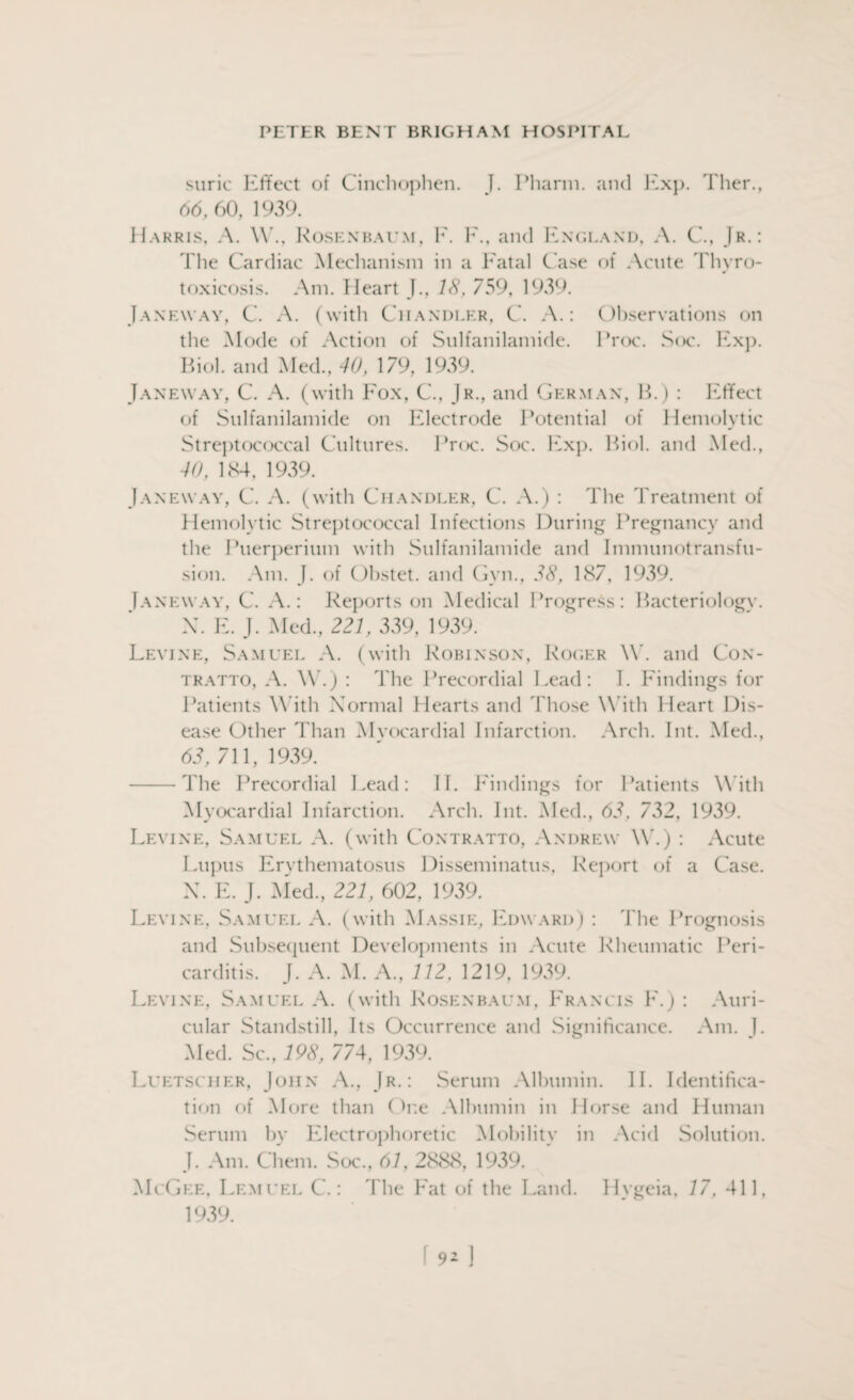 surie Effect of Cinchophen. I. I Miami, and Exp. Ther, 66,60, 1939. Harris, A. W, Rosenbaum, F. F., and England, A. C, Jr.: I'lie Cardiac Mechanism in a Fatal Case of Acute Thyro¬ toxicosis. Am. Heart J, IS, 759, 1939. Janeway, C. A. (with Chandler, C. A.: Observations on the Mode of Action of Sulfanilamide. Proc. Soc. Exp. Biol, and Med., 40, 179, 1939. Janeway, C. A. (with Fox, C., Jr., and German, B.) : Effect of Sulfanilamide on Electrode Potential of Hemolytic Streptococcal Cultures. Proc. Soc. Exp. Biol, and Med., 40, 184, 1939. Janeway, C. A. (with Chandler, C. A.) : The Treatment of Hemolytic Streptococcal Infections During Pregnancy and the Puerperium with Sulfanilamide and Immunotransfu- sion. Am. J. of Obstet. and Gym, 38, 187, 1939. Ianeway, C. A.: Reports on Medical Progress: Bacteriology. X. F. J. Med, 221, 339, 1939. Levine, Samuel A. (with Robinson, Roger \Y. and Con- tratto, A. W.) : The Precordial Lead: I. Findings for Patients With Normal Hearts and Those With Heart Dis¬ ease Other Than Myocardial Infarction. Arch. Int. Med, 63. 711, 1939. -The Precordial Lead: II. Findings for Patients With Myocardial Infarction. Arch. Int. Med, 63, 732, 1939. Levine, Samuel A. (with Contratto, Andrew W.) : Acute Lupus Erythematosus Disseminatus, Report of a Case. X. F. J. Med, 221, 602, 1939. Levine, Samuel A. (with Massie, Edward) : The Prognosis and Subsequent Developments in Acute Rheumatic Peri¬ carditis. J. A. M. A., 112, 1219, 1939. Levine, Samuel A. (with Rosenbaum, Francis F.) : Auri¬ cular Standstill, Its Occurrence and Significance. Am. I. Med. Sc, 198, 774, 1939. Luetscher, John A, Jr.: Serum Albumin. II. Identifica¬ tion of More than (hie Albumin in Horse and Human Serum by Electrophoretic Mobility in Acid Solution. J. Am. Chem. Soc., 61,2888,1939. McGee, Lemuel C.: The Fat of the Land. Hygeia, 17, 411, 1939.