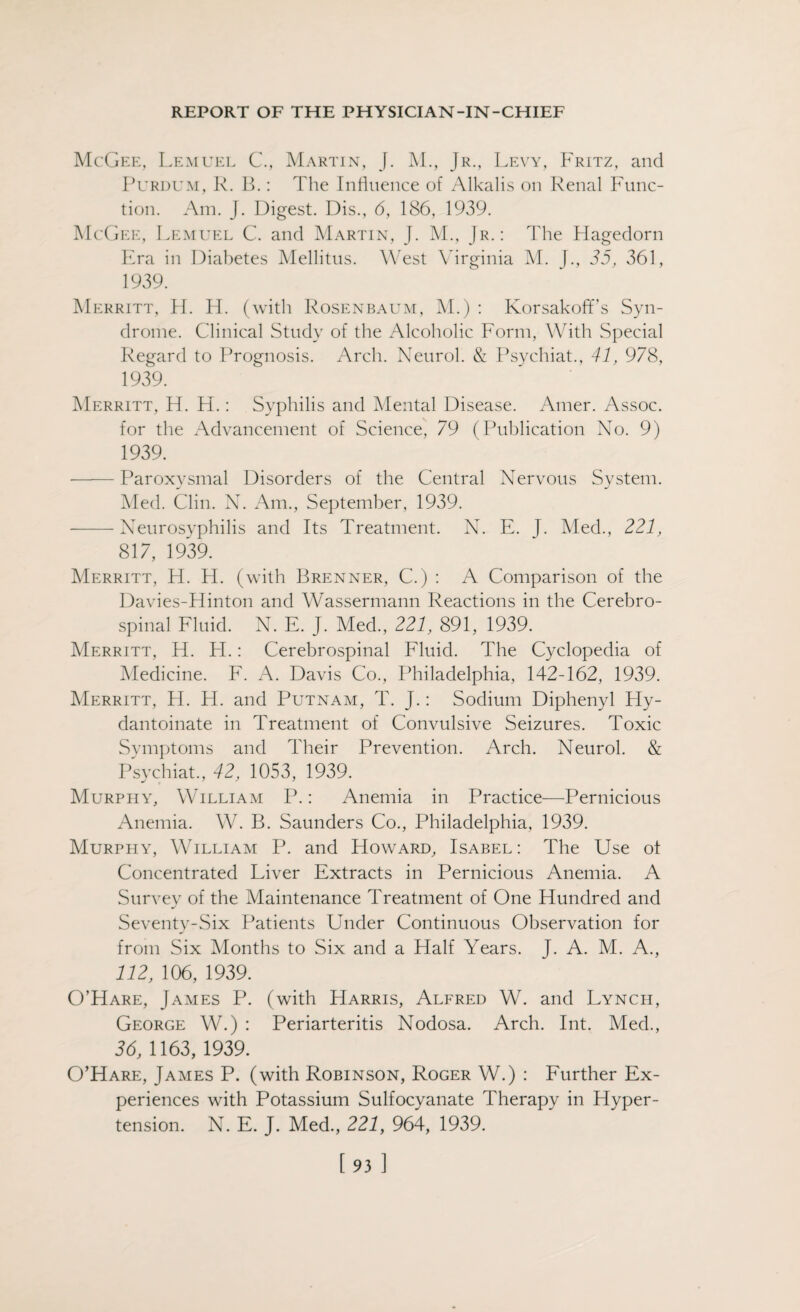 McGee, Lemuel C., Martin, J. M., Jr., Levy, Fritz, and Purdum, R. B.: The Influence of Alkalis on Renal Func¬ tion. Am. J. Digest. Dis., 6, 186, 1939. McGee, Lemuel C. and Martin, J. M., Jr.: The Flagedorn Era in Diabetes Mellitus. West Virginia M. J., 35, 361, 1939. Merritt, H. H. (with Rosenbaum, M.) : Korsakoff’s Syn¬ drome. Clinical Study of the Alcoholic Form, With Special Regard to Prognosis. Arch. Neurol. & Psychiat., 41, 978, 1939. Merritt, H. H.: Syphilis and Mental Disease. Amer. Assoc, for the Advancement of Science, 79 (Publication No. 9) 1939. -Paroxysmal Disorders of the Central Nervous System. Med. Clin. N. Am., September, 1939. -Neurosyphilis and Its Treatment. N. E. J. Med., 221, 817, 1939. Merritt, H. H. (with Brenner, C.) : A Comparison of the Davies-Hinton and Wassermann Reactions in the Cerebro¬ spinal Fluid. N. E. J. Med., 221, 891, 1939. Merritt, H. H.: Cerebrospinal Fluid. The Cyclopedia of Medicine. F. A. Davis Co., Philadelphia, 142-162, 1939. Merritt, H. H. and Putnam, T. J.: Sodium Diphenyl Hy- dantoinate in Treatment of Convulsive Seizures. Toxic Symptoms and Their Prevention. Arch. Neurol. & Psychiat., 42, 1053, 1939. Murphy, William P.: Anemia in Practice—Pernicious Anemia. W. B. Saunders Co., Philadelphia, 1939. Murphy, William P. and Howard, Isabel: The Use ot Concentrated Liver Extracts in Pernicious Anemia. A Survey of the Maintenance Treatment of One Hundred and Seventy-Six Patients Under Continuous Observation for from Six Months to Six and a Half Years. J. A. M. A., 112, 106, 1939. O’Hare, James P. (with Harris, Alfred W. and Lynch, George W.) : Periarteritis Nodosa. Arch. Int. Med., 36, 1163, 1939. O’Hare, James P. (with Robinson, Roger W.) : Further Ex¬ periences with Potassium Sulfocyanate Therapy in Hyper¬ tension. N. E. J. Med., 221, 964, 1939.