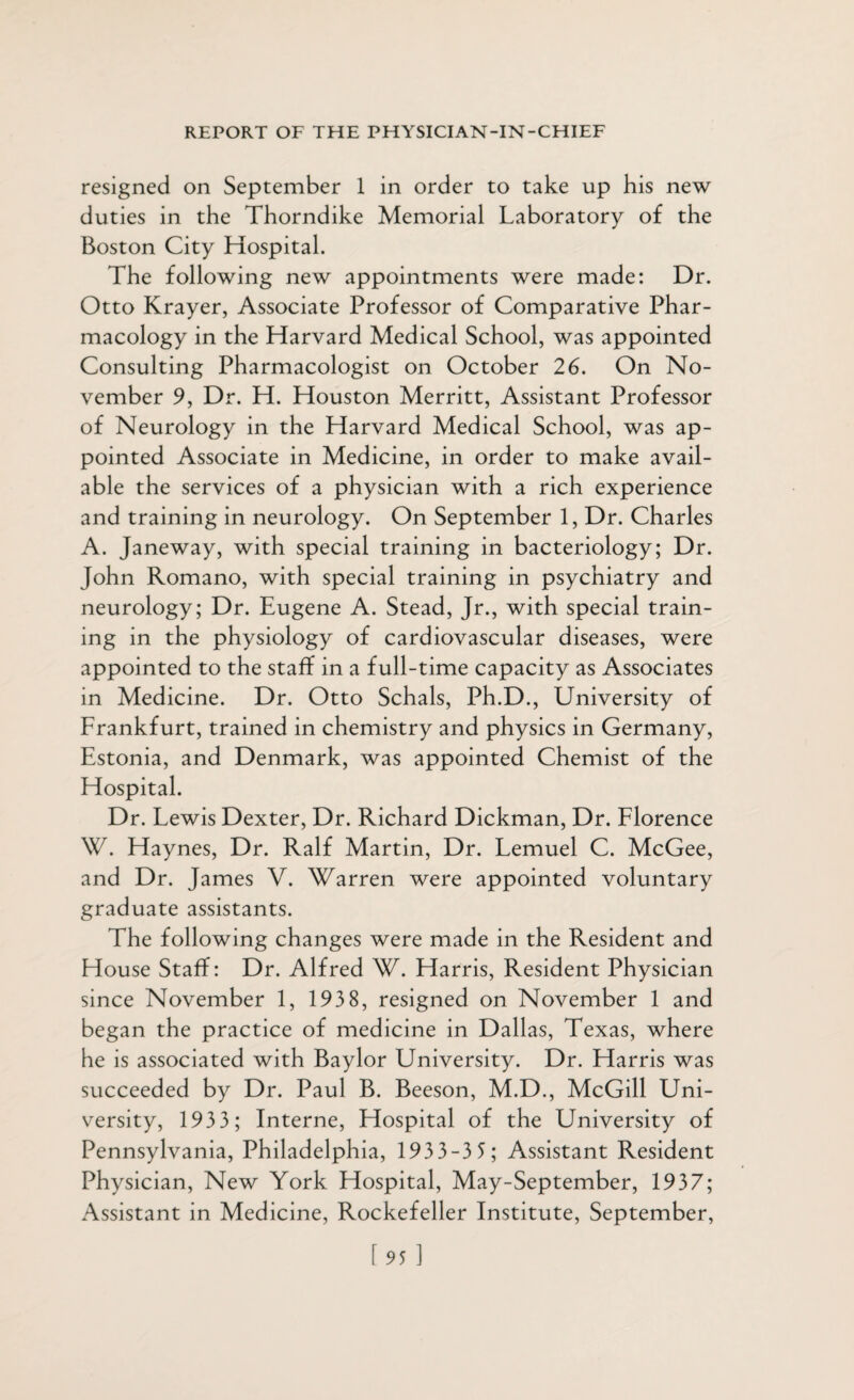 resigned on September 1 in order to take up his new duties in the Thorndike Memorial Laboratory of the Boston City Hospital. The following new appointments were made: Dr. Otto Krayer, Associate Professor of Comparative Phar¬ macology in the Harvard Medical School, was appointed Consulting Pharmacologist on October 26. On No¬ vember 9, Dr. H. Houston Merritt, Assistant Professor of Neurology in the Harvard Medical School, was ap¬ pointed Associate in Medicine, in order to make avail¬ able the services of a physician with a rich experience and training in neurology. On September 1, Dr. Charles A. Janeway, with special training in bacteriology; Dr. John Romano, with special training in psychiatry and neurology; Dr. Eugene A. Stead, Jr., with special train¬ ing in the physiology of cardiovascular diseases, were appointed to the staff in a full-time capacity as Associates in Medicine. Dr. Otto Schals, Ph.D., University of Frankfurt, trained in chemistry and physics in Germany, Estonia, and Denmark, was appointed Chemist of the Hospital. Dr. Lewis Dexter, Dr. Richard Dickman, Dr. Florence W. Haynes, Dr. Ralf Martin, Dr. Lemuel C. McGee, and Dr. James V. Warren were appointed voluntary graduate assistants. The following changes were made in the Resident and House Staff: Dr. Alfred W. Harris, Resident Physician since November 1, 1938, resigned on November 1 and began the practice of medicine in Dallas, Texas, where he is associated with Baylor University. Dr. Harris was succeeded by Dr. Paul B. Beeson, M.D., McGill Uni¬ versity, 1933; Interne, Hospital of the University of Pennsylvania, Philadelphia, 1933-3 5 ; Assistant Resident Physician, New York Hospital, May-September, 1937; Assistant in Medicine, Rockefeller Institute, September, [95 1