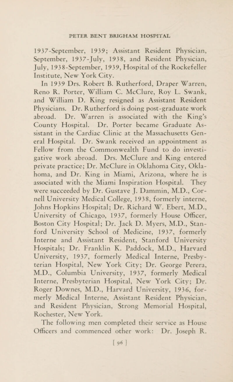 1937-September, 1939; Assistant Resident Physician, September, 1937-July, 193 8, and Resident Physician, July, 193 8-September, 1939, Hospital of the Rockefeller Institute, New York City. In 1939 Drs. Robert 13. Rutherford, Draper Warren, Reno R. Porter, William C. McClure, Roy L. Swank, and William D. King resigned as Assistant Resident Physicians. Dr. Rutherford is doing post-graduate work abroad. Dr. Warren is associated with the King’s County Hospital. Dr. Porter became Graduate As¬ sistant in the Cardiac Clinic at the Massachusetts Gen¬ eral Hospital. Dr. Swank received an appointment as Fellow from the Commonwealth Fund to do investi¬ gative work abroad. Drs. McClure and King entered private practice; Dr. McClure in Oklahoma City, Okla¬ homa, and Dr. King in Miami, Arizona, where he is associated with the Miami Inspiration Hospital. I hey were succeeded by Dr. Gustave J. Dammin, M.D., Cor¬ nell University Medical College, 193 8, formerly interne, Johns Hopkins Hospital; Dr. Richard W. Ebert, M.D., University of Chicago, 1937, formerly House Officer, Boston City Hospital; Dr. Jack D. Myers, M.D., Stan¬ ford University School of Medicine, 1937, formerly Interne and Assistant Resident, Stanford University Hospitals; Dr. Franklin K. Paddock, M.D., Harvard University, 1937, formerly Medical Interne, Presby¬ terian Hospital, New York City; Dr. George Perera, M.D., Columbia University, 1937, formerly Medical Interne, Presbyterian Hospital, New York City; Dr. Roger Downes, M.D., Harvard University, 1936, for¬ merly Medical Interne, Assistant Resident Physician, and Resident Physician, Strong Memorial Hospital, Rochester, New York. The following men completed their service as House Officers and commenced other work: Dr. Joseph R.