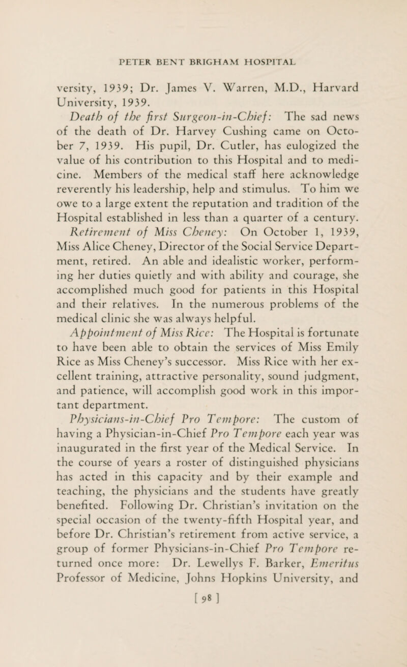 versity, 1939; Dr. James V. Warren, M.D., Harvard University, 1939. Death of the first Surgeon-in-Chief: The sad news of the death of Dr. Harvey Cushing came on Octo¬ ber 7, 1939. His pupil, Dr. Cutler, has eulogized the value of his contribution to this Hospital and to medi¬ cine. Members of the medical staff here acknowledge reverently his leadership, help and stimulus. To him we owe to a large extent the reputation and tradition of the Hospital established in less than a quarter of a century. Retirement of Miss Cheney: On October 1, 1939, M iss Alice Cheney, Director of the Social Service Depart¬ ment, retired. An able and idealistic worker, perform¬ ing her duties quietly and with ability and courage, she accomplished much good for patients in this Hospital and their relatives. In the numerous problems of the medical clinic she was always helpful. Appointment of Miss Rice: The Hospital is fortunate to have been able to obtain the services of Miss Emily Rice as Miss Cheney’s successor. Miss Rice with her ex¬ cellent training, attractive personality, sound judgment, and patience, will accomplish good work in this impor¬ tant department. Physicians-in-Chief Pro Tempore: The custom of having a Physician-in-Chief Pro Tempore each year was inaugurated in the first year of the Medical Service. In the course of years a roster of distinguished physicians has acted in this capacity and by their example and teaching, the physicians and the students have greatly benefited. Following Dr. Christian’s invitation on the special occasion of the twenty-fifth Hospital year, and before Dr. Christian’s retirement from active service, a group of former Physicians-in-Chief Pro Tempore re¬ turned once more: Dr. Lewellys F. Barker, Emeritus Professor of Medicine, Johns Hopkins University, and [98]