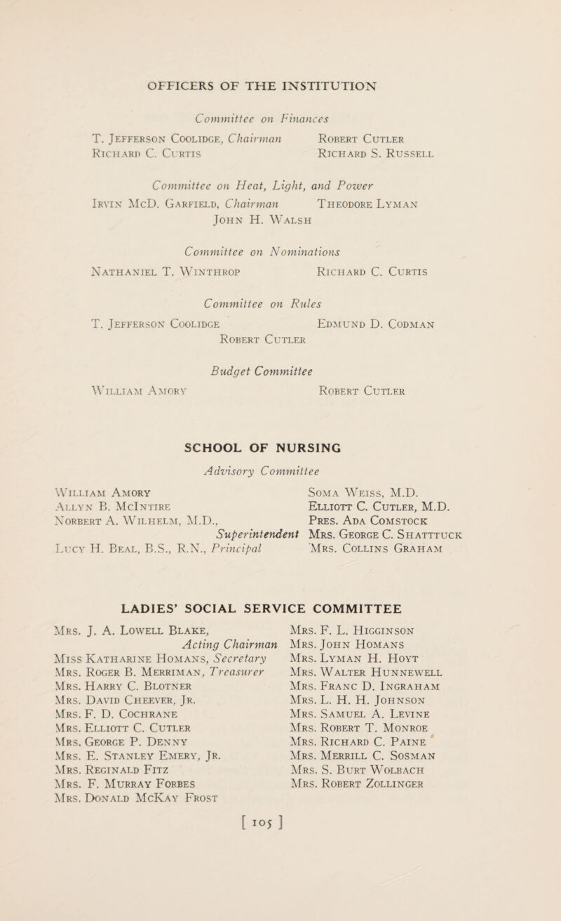 Committee on Finances T. Jefferson Coolidge, Chairman Robert Cutler Richard C. Curtis Richard S. Russell Committee on Heat, Light, and Poiver Irvin McD. Garfield, Chairman Theodore Lyman John H. Walsh Committee on Nominations Nathaniel T. Winthrop Richard C. Curtis Committee on Rules T. Jefferson Coolidge Edmund D. Codman Robert Cutler William Amory Budget Committee Robert Cutler SCHOOL OF NURSING Advisory Committee William Amory Soma Weiss, M.D. Allyn B. McIntire Elliott C. Cutler, M.D. Xorbert A. Wilhelm, M.D., Pres. Ada Comstock Superintendent Mrs. George C. Shatttuck Lucy H. Beal, B.S., R.N., Principal Mrs. Collins Graham LADIES’ SOCIAL SERVICE COMMITTEE Mrs. J. A. Lowell Blake, Acting Chairman Miss Katharine Homans, Secretary Mrs. Roger B. Merriman, Treasurer Mrs. Harry C. Blotner Mrs. David Cheever, Jr. Mrs. F. D. Cochrane Mrs. Elliott C. Cutler Mrs. George P. Denny Mrs. E. Stanley Emery, Jr. Mrs. Reginald Fitz Mrs. F. Murray Forbes Mrs. Donald McKay Frost Mrs. F. L. Higginson Mrs. John Homans Mrs. Lyman H. Hoyt Mrs. Walter Hunnewell Mrs. Franc D. Ingraham Mrs. L. H. H. Johnson Mrs. Samuel A. Levine Mrs. Robert T. Monroe Mrs. Richard C. Paine Mrs. Merrill C. Sosman Mrs. S. Burt Wolbach Mrs. Robert Zollinger