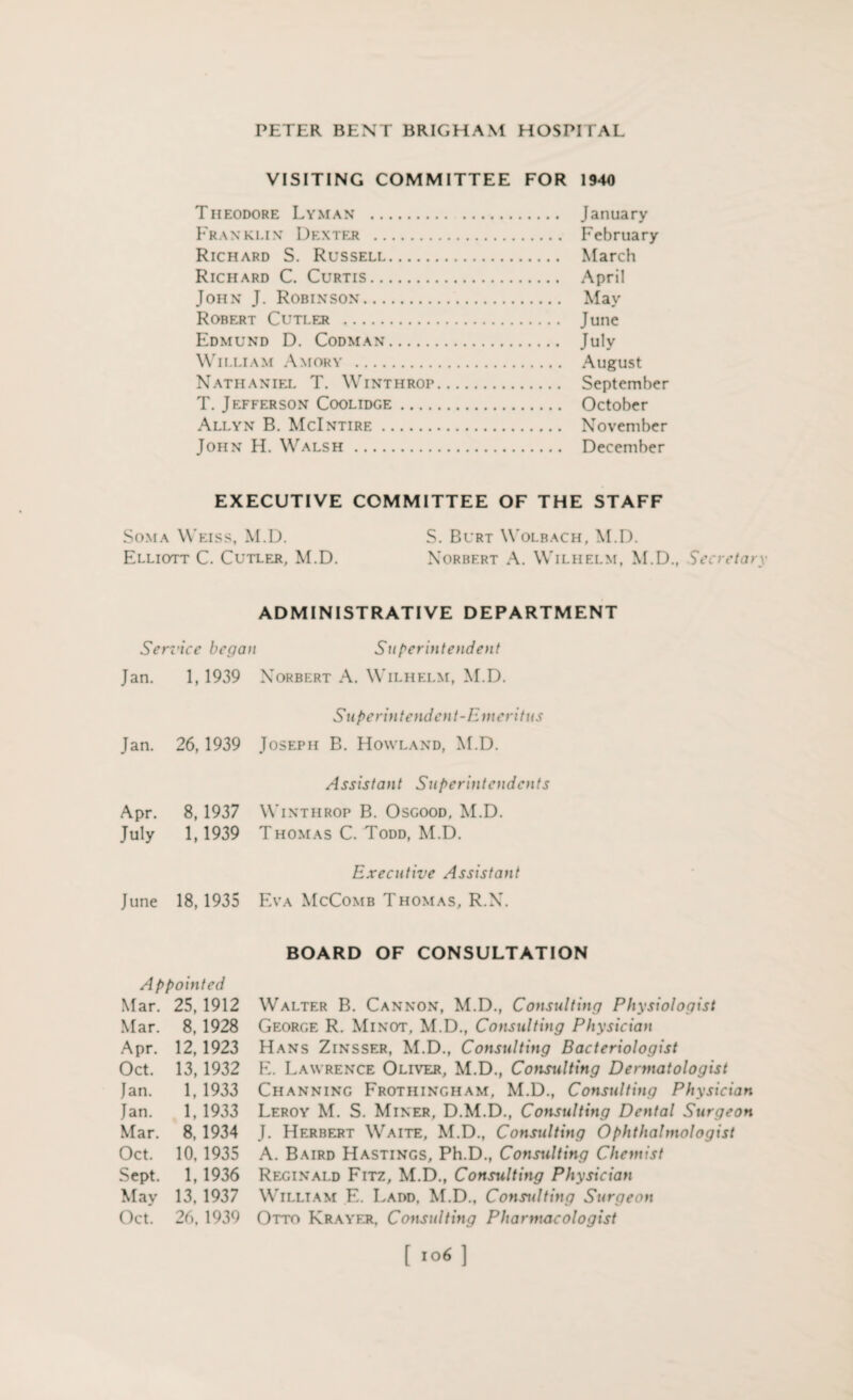 VISITING COMMITTEE FOR 1940 Theodore Lyman . January Franklin Dexter . February Richard S. Russell. March Richard C. Curtis. April John J. Robinson. May Robert Cutler . June Edmund D. Codman. July William Amory . August Nathaniel T. Winthrop. September T. Jefferson Coolidge. October Allyn B. McIntire. November John H. Walsh. December EXECUTIVE COMMITTEE OF THE STAFF Soma Weiss, M.D. S. Burt Wolbach, M.D. Elliott C. Cutler, M.D. Norbert A. Wilhelm, M.D., Secretary Sen rice bega Jan. 1, 1939 Jan. 26, 1939 Apr. 8, 1937 July 1,1939 June 18,1935 Appointed Mar. 25,1912 Mar. 8,1928 Apr. 12,1923 Oct. 13,1932 Jan. 1,1933 Jan. 1,1933 Mar. 8, 1934 Oct. 10, 1935 Sept. 1,1936 May 13, 1937 Oct. 26,1939 ADMINISTRATIVE DEPARTMENT Superintendent Norbert A. Wilhelm, M.D. Superintendent-Emeritus Joseph B. Howland, M.D. Assistant Superintendents Winthrop B. Osgood, M.D. Thomas C. Todd, M.D. Executive Assistant Eva McComb Thomas, R.N. BOARD OF CONSULTATION Walter B. Cannon, M.D., Consulting Physiologist George R. Minot, M.D., Consulting Physician Hans Zinsser, M.D., Consulting Bacteriologist E. Lawrence Oliver, M.D., Consulting Dermatologist Channing Frothingham, M.D., Consulting Physician Leroy M. S. Miner, D.M.D., Consulting Dental Surgeon J. Herbert Waite, M.D., Consulting Ophthalmologist A. Baird Hastings, Ph.D., Consulting Chemist Reginald Fitz, M.D., Consulting Physician William E. Ladd, M.D., Consulting Surgeon Otto Krayer, Consulting Pharmacologist