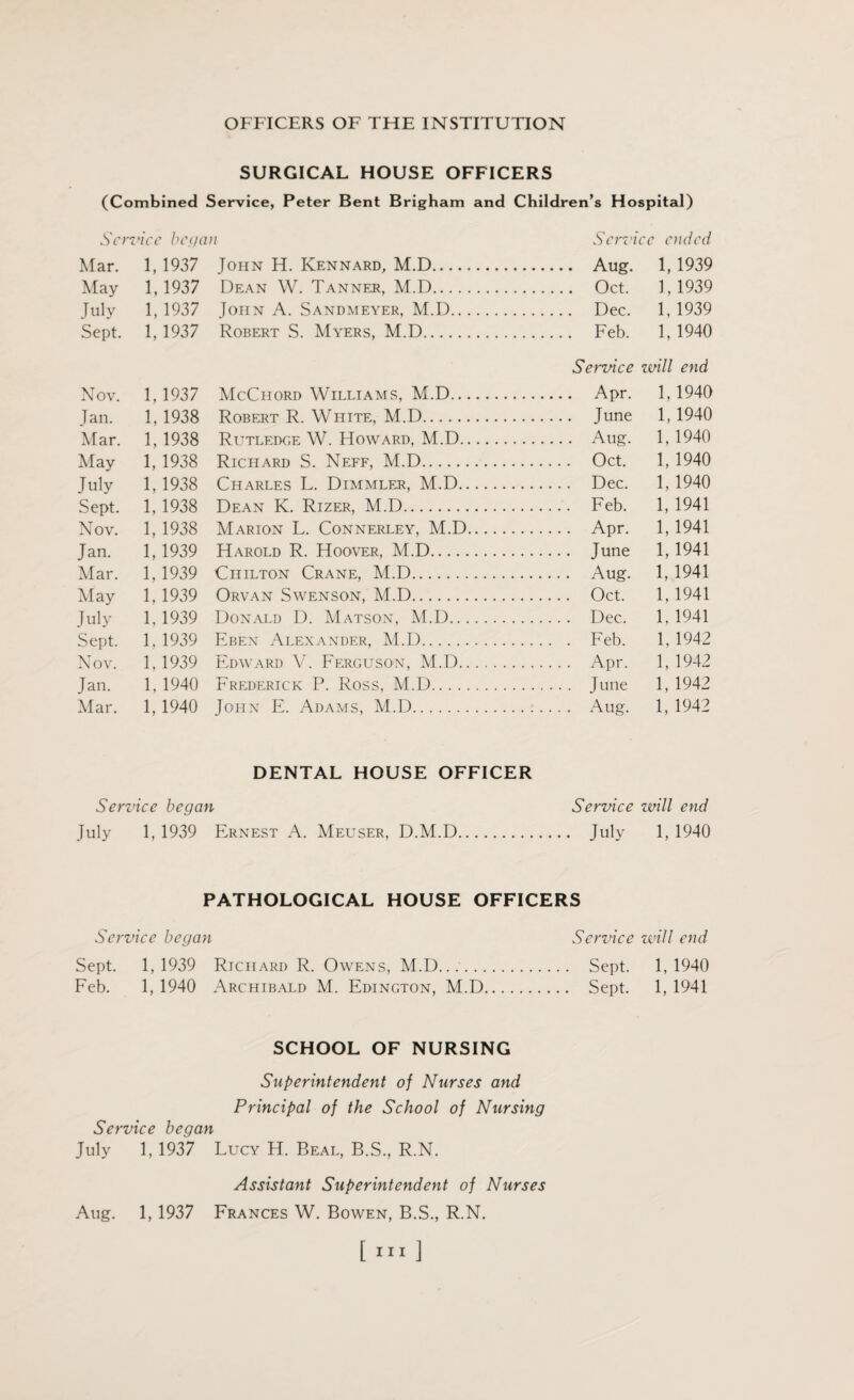 SURGICAL HOUSE OFFICERS (Combined Service, Peter Bent Brigham and Children’s Hospital) Service began Service ended Mar. 1,1937 John H. Kennard, M.D. Aug. 1,1939 May 1,1937 Dean W. Tanner, M.D. Oct. 1,1939 July 1, 1937 John A. Sandmeyer, M.D. Dec. 1, 1939 Sept. 1, 1937 Robert S. Myers, M.D. Feb. 1, 1940 Service will end Nov. 1, 1937 McChord Williams, M.D. Apr. 1,1940 Jan. 1, 1938 Robert R. White, M.D. June 1, 1940 Mar. 1, 1938 Rlttledge W. Howard, M.D. Aug. 1, 1940 May 1, 1938 Richard S. Neff, M.D. Oct. 1, 1940 July 1, 1938 Charles L. Dimmler, M.D. Dec. 1, 1940 Sept. 1, 1938 Dean K. Rizer, M.D. Feb. 1, 1941 Nov. 1, 1938 Marion L. Connerley, M.D. Apr. 1,1941 Jan. 1, 1939 Harold R. Hoover, M.D. June 1, 1941 Mar. 1, 1939 Chilton Crane, M.D. Aug. 1, 1941 May 1, 1939 Orvan Swenson, M.D. Oct. 1, 1941 July 1, 1939 Donald D. Matson, M.D. Dec. 1, 1941 Sept. 1, 1939 Eben Alexander, M.D. Feb. 1, 1942 Nov. 1, 1939 Edward V. Ferguso'N, M.D. Apr. 1, 1942 Jan. 1, 1940 Frederick P. Ross, M.D. June 1, 1942 Mar. 1, 1940 John E. Adams, M.D. Aug. 1, 1942 DENTAL HOUSE OFFICER Service began Service will end July 1, 1939 Ernest A. Meuser, D.M.D. July 1, 1940 PATHOLOGICAL HOUSE OFFICERS Service began Service will end Sept. 1,1939 Richard R. Owens, M.D.... Sept. 1,1940 Feb. 1, 1940 Archibald M. Edington, M.D. Sept. 1, 1941 SCHOOL OF NURSING Superintendent of Nurses and Principal of the School of Nursing Service began July 1, 1937 Lucy H. Beal, B.S., R.N. Assistant Superintendent of Nurses Aug. 1, 1937 Frances W. Bowen, B.S., R.N. [in]