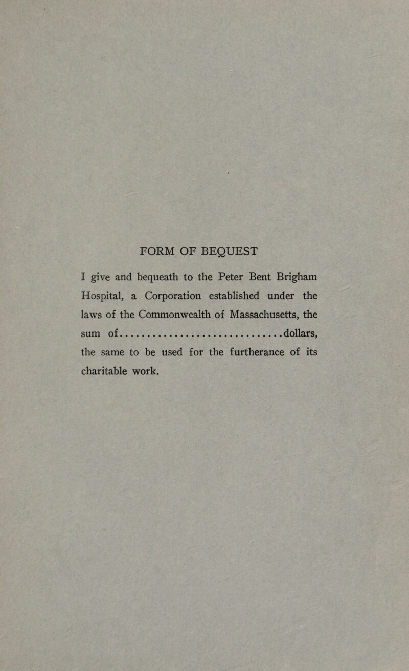 FORM OF BEQUEST I give and bequeath to the Peter Bent Brigham Hospital, a Corporation established under the laws of the Commonwealth of Massachusetts, the sum of.dollars, the same to be used for the furtherance of its charitable work.