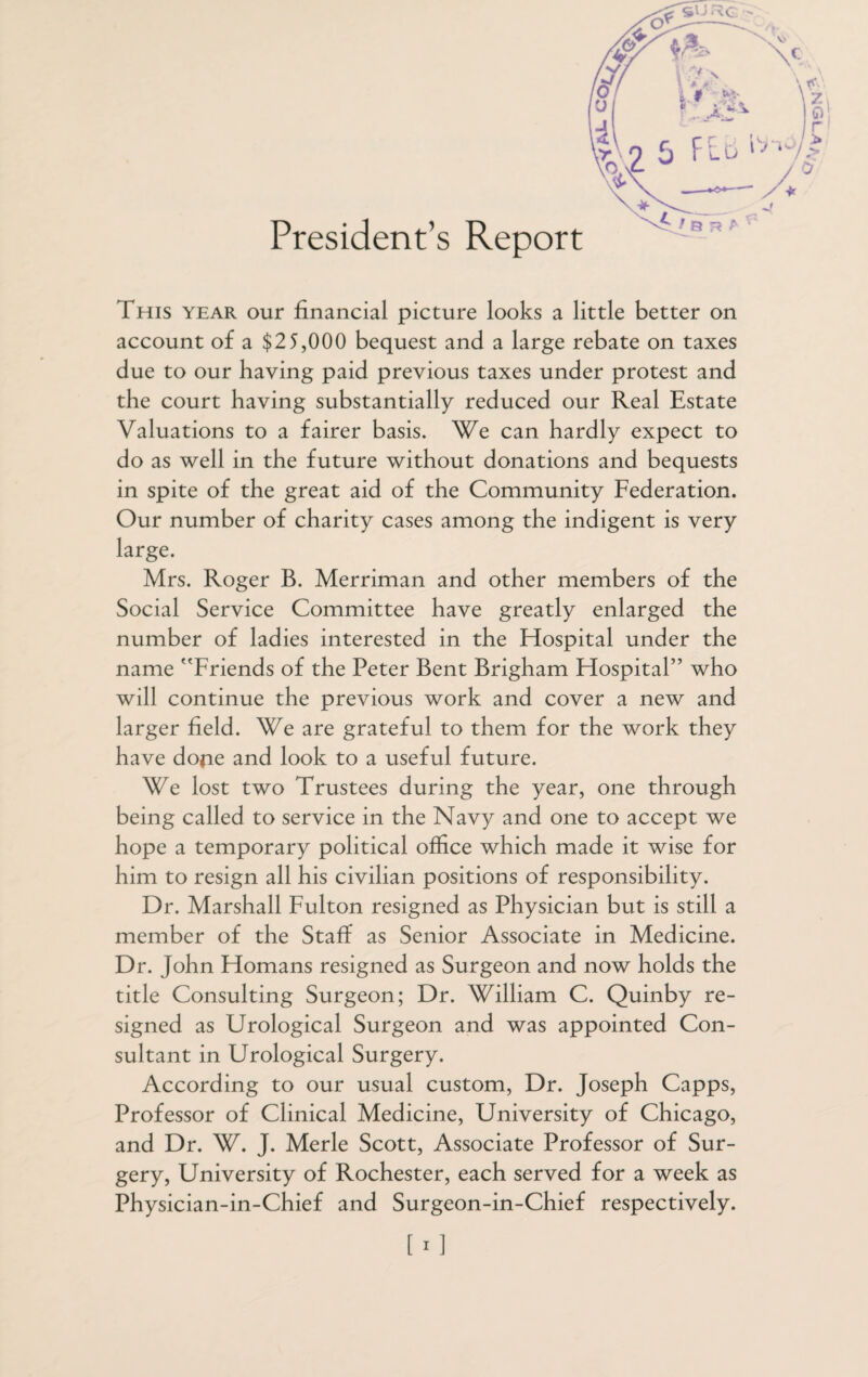 President’s Report This year our financial picture looks a little better on account of a $25,000 bequest and a large rebate on taxes due to our having paid previous taxes under protest and the court having substantially reduced our Real Estate Valuations to a fairer basis. We can hardly expect to do as well in the future without donations and bequests in spite of the great aid of the Community Federation. Our number of charity cases among the indigent is very large. Mrs. Roger B. Merriman and other members of the Social Service Committee have greatly enlarged the number of ladies interested in the Hospital under the name Friends of the Peter Bent Brigham Hospital” who will continue the previous work and cover a new and larger field. We are grateful to them for the work they have dope and look to a useful future. We lost two Trustees during the year, one through being called to service in the Navy and one to accept we hope a temporary political office which made it wise for him to resign all his civilian positions of responsibility. Dr. Marshall Fulton resigned as Physician but is still a member of the Staff as Senior Associate in Medicine. Dr. John Homans resigned as Surgeon and now holds the title Consulting Surgeon; Dr. William C. Quinby re¬ signed as Urological Surgeon and was appointed Con¬ sultant in Urological Surgery. According to our usual custom, Dr. Joseph Capps, Professor of Clinical Medicine, University of Chicago, and Dr. W. J. Merle Scott, Associate Professor of Sur¬ gery, University of Rochester, each served for a week as Physician-in-Chief and Surgeon-in-Chief respectively. 1 i 1