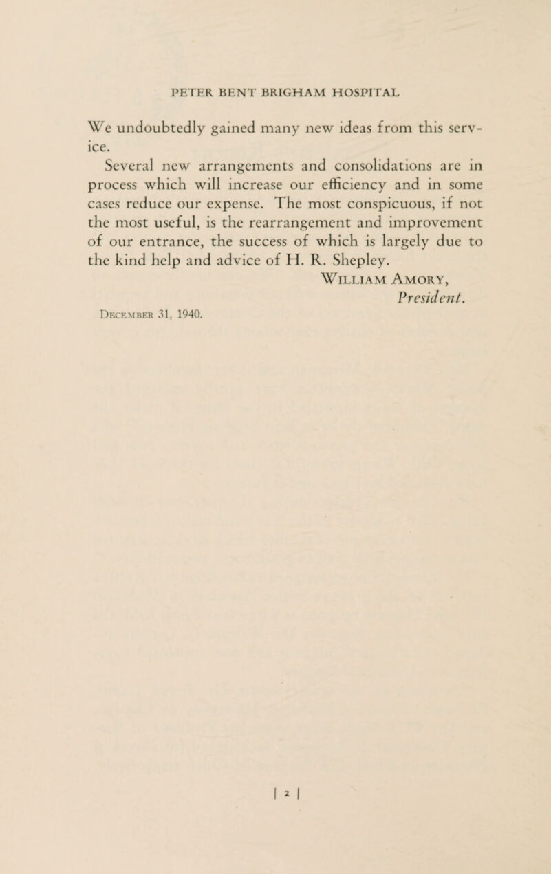 We undoubtedly gained many new ideas from this serv¬ ice. Several new arrangements and consolidations are in process which will increase our efficiency and in some cases reduce our expense. The most conspicuous, if not the most useful, is the rearrangement and improvement of our entrance, the success of which is largely due to the kind help and advice of H. R. Shepley. William Amory, President. December 31, 1940.