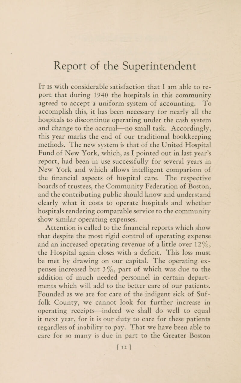 Report of the Superintendent It is with considerable satisfaction that I am able to re¬ port that during 1940 the hospitals in this community agreed to accept a uniform system of accounting. To accomplish this, it has been necessary for nearly all the hospitals to discontinue operating under the cash system and change to the accrual—no small task. Accordingly, this year marks the end of our traditional bookkeeping methods. The new system is that of the United Hospital Fund of New York, which, as I pointed out in last year’s report, had been in use successfully for several years in New York and which allows intelligent comparison of the financial aspects of hospital care. The respective boards of trustees, the Community Federation of Boston, and the contributing public should know and understand clearly what it costs to operate hospitals and whether hospitals rendering comparable service to the community show similar operating expenses. Attention is called to the financial reports which show that despite the most rigid control of operating expense and an increased operating revenue of a little over 12%, the Hospital again closes with a deficit. This loss must be met by drawing on our capital. The operating ex¬ penses increased but 3%, part of which was due to the addition of much needed personnel in certain depart¬ ments which will add to the better care of our patients. Founded as we are for care of the indigent sick of Suf¬ folk County, we cannot look for further increase in operating receipts—indeed we shall do well to equal it next year, for it is our duty to care for these patients regardless of inability to pay. That we have been able to care for so many is due in part to the Greater Boston 1 i*1