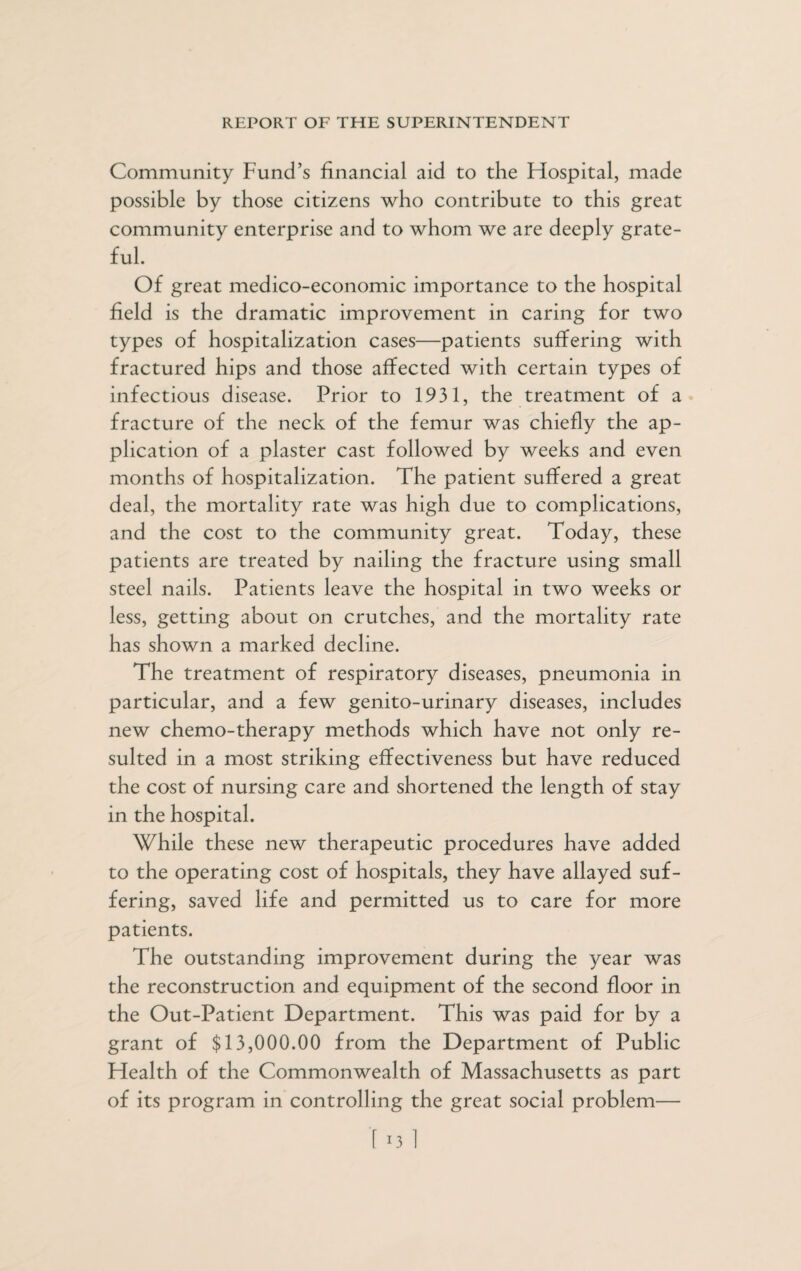 Community Fund’s financial aid to the Hospital, made possible by those citizens who contribute to this great community enterprise and to whom we are deeply grate¬ ful. Of great medico-economic importance to the hospital field is the dramatic improvement in caring for two types of hospitalization cases—patients suffering with fractured hips and those affected with certain types of infectious disease. Prior to 1931, the treatment of a fracture of the neck of the femur was chiefly the ap¬ plication of a plaster cast followed by weeks and even months of hospitalization. The patient suffered a great deal, the mortality rate was high due to complications, and the cost to the community great. Today, these patients are treated by nailing the fracture using small steel nails. Patients leave the hospital in two weeks or less, getting about on crutches, and the mortality rate has shown a marked decline. The treatment of respiratory diseases, pneumonia in particular, and a few genito-urinary diseases, includes new chemo-therapy methods which have not only re¬ sulted in a most striking effectiveness but have reduced the cost of nursing care and shortened the length of stay in the hospital. While these new therapeutic procedures have added to the operating cost of hospitals, they have allayed suf¬ fering, saved life and permitted us to care for more patients. The outstanding improvement during the year was the reconstruction and equipment of the second floor in the Out-Patient Department. This was paid for by a grant of $13,000.00 from the Department of Public Health of the Commonwealth of Massachusetts as part of its program in controlling the great social problem—