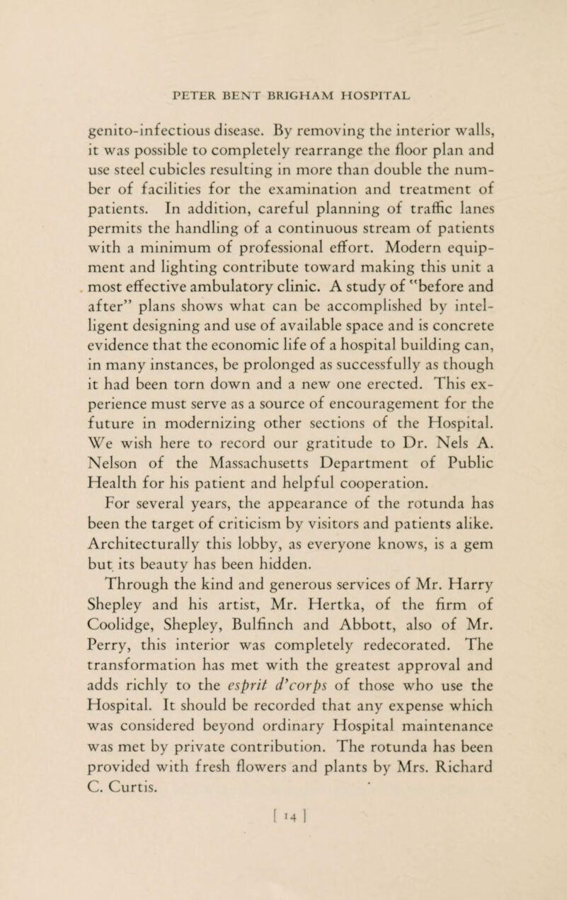 genito-infectious disease. By removing the interior walls, it was possible to completely rearrange the floor plan and use steel cubicles resulting in more than double the num¬ ber of facilities for the examination and treatment of patients. In addition, careful planning of traffic lanes permits the handling of a continuous stream of patients with a minimum of professional effort. Modern equip¬ ment and lighting contribute toward making this unit a most effective ambulatory clinic. A study of 'before and after” plans shows what can be accomplished by intel¬ ligent designing and use of available space and is concrete evidence that the economic life of a hospital building can, in many instances, be prolonged as successfully as though it had been torn down and a new one erected. This ex¬ perience must serve as a source of encouragement for the future in modernizing other sections of the Hospital. We wish here to record our gratitude to Dr. Nels A. Nelson of the Massachusetts Department of Public Health for his patient and helpful cooperation. For several years, the appearance of the rotunda has been the target of criticism by visitors and patients alike. Architecturally this lobby, as everyone knows, is a gem but its beauty has been hidden. Through the kind and generous services of Mr. Harry Shepley and his artist, Mr. Hertka, of the firm of Coolidge, Shepley, Bulfinch and Abbott, also of Mr. Perry, this interior was completely redecorated. The transformation has met with the greatest approval and adds richly to the esprit d’corps of those who use the Hospital. It should be recorded that any expense which was considered beyond ordinary Hospital maintenance was met by private contribution. The rotunda has been provided with fresh flowers and plants by Mrs. Richard C. Curtis.