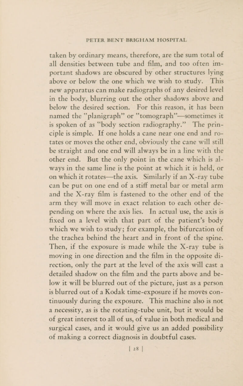 taken by ordinary means, therefore, are the sum total of all densities between tube and film, and too often im¬ portant shadows are obscured by other structures lying above or below the one which we wish to study. This new apparatus can make radiographs of any desired level in the body, blurring out the other shadows above and below the desired section. For this reason, it has been named the f'planigfapH” or tomograph”—sometimes it is spoken of as body section radiography.” The prin¬ ciple is simple. If one holds a cane near one end and ro¬ tates or moves the other end, obviously the cane will still be straight and one end will always be in a line with the other end. But the only point in the cane which is al¬ ways in the same line is the point at which it is held, or on which it rotates—the axis. Similarly if an X-ray tube can be put on one end of a stiff metal bar or metal arm and the X-ray film is fastened to the other end of the arm they will move in exact relation to each other de¬ pending on where the axis lies. In actual use, the axis is fixed on a level with that part of the patient’s body which we wish to study; for example, the bifurcation of the trachea behind the heart and in front of the spine. Then, if the exposure is made while the X-ray tube is moving in one direction and the film in the opposite di¬ rection, only the part at the level of the axis will cast a detailed shadow on the film and the parts above and be¬ low it will be blurred out of the picture, just as a person is blurred out of a Kodak time-exposure if he moves con¬ tinuously during the exposure. This machine also is not a necessity, as is the rotating-tube unit, but it would be of great interest to all of us, of value in both medical and surgical cases, and it would give us an added possibility of making a correct diagnosis in doubtful cases.