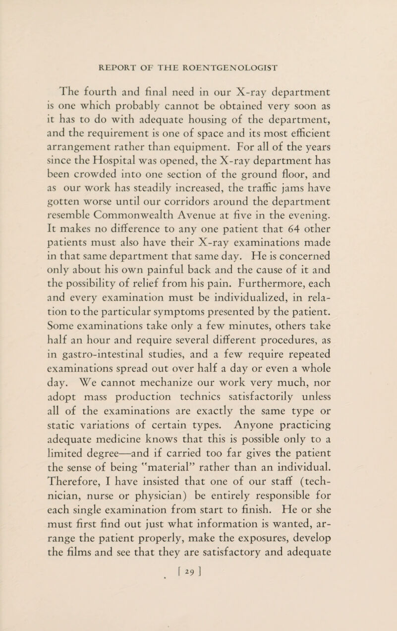The fourth and final need in our X-ray department is one which probably cannot be obtained very soon as it has to do with adequate housing of the department, and the requirement is one of space and its most efficient arrangement rather than equipment. For all of the years since the Hospital was opened, the X-ray department has been crowded into one section of the ground floor, and as our work has steadily increased, the traffic jams have gotten worse until our corridors around the department resemble Commonwealth Avenue at five in the evening. It makes no difference to any one patient that 64 other patients must also have their X-ray examinations made in that same department that same day. He is concerned only about his own painful back and the cause of it and the possibility of relief from his pain. Furthermore, each and every examination must be individualized, in rela¬ tion to the particular symptoms presented by the patient. Some examinations take only a few minutes, others take half an hour and require several different procedures, as in gastro-intestinal studies, and a few require repeated examinations spread out over half a day or even a whole day. We cannot mechanize our work very much, nor adopt mass production technics satisfactorily unless all of the examinations are exactly the same type or static variations of certain types. Anyone practicing adequate medicine knows that this is possible only to a limited degree—and if carried too far gives the patient the sense of being material” rather than an individual. Therefore, I have insisted that one of our staff (tech¬ nician, nurse or physician) be entirely responsible for each single examination from start to finish. He or she must first find out just what information is wanted, ar¬ range the patient properly, make the exposures, develop the films and see that they are satisfactory and adequate 1 2 9 ]