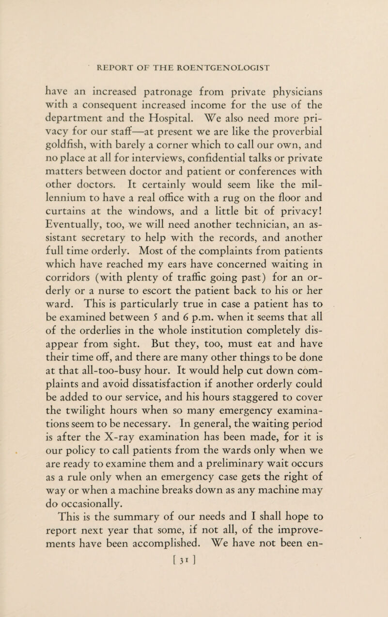 have an increased patronage from private physicians with a consequent increased income for the use of the department and the Hospital. We also need more pri¬ vacy for our staff—at present we are like the proverbial goldfish, with barely a corner which to call our own, and no place at all for interviews, confidential talks or private matters between doctor and patient or conferences with other doctors. It certainly would seem like the mil¬ lennium to have a real office with a rug on the floor and curtains at the windows, and a little bit of privacy! Eventually, too, we will need another technician, an as¬ sistant secretary to help with the records, and another full time orderly. Most of the complaints from patients which have reached my ears have concerned waiting in corridors (with plenty of traffic going past) for an or¬ derly or a nurse to escort the patient back to his or her ward. This is particularly true in case a patient has to be examined between 5 and 6 p.m. when it seems that all of the orderlies in the whole institution completely dis¬ appear from sight. But they, too, must eat and have their time off, and there are many other things to be done at that all-too-busy hour. It would help cut down com¬ plaints and avoid dissatisfaction if another orderly could be added to our service, and his hours staggered to cover the twilight hours when so many emergency examina¬ tions seem to be necessary. In general, the waiting period is after the X-ray examination has been made, for it is our policy to call patients from the wards only when we are ready to examine them and a preliminary wait occurs as a rule only when an emergency case gets the right of way or when a machine breaks down as any machine may do occasionally. This is the summary of our needs and I shall hope to report next year that some, if not all, of the improve¬ ments have been accomplished. We have not been en-