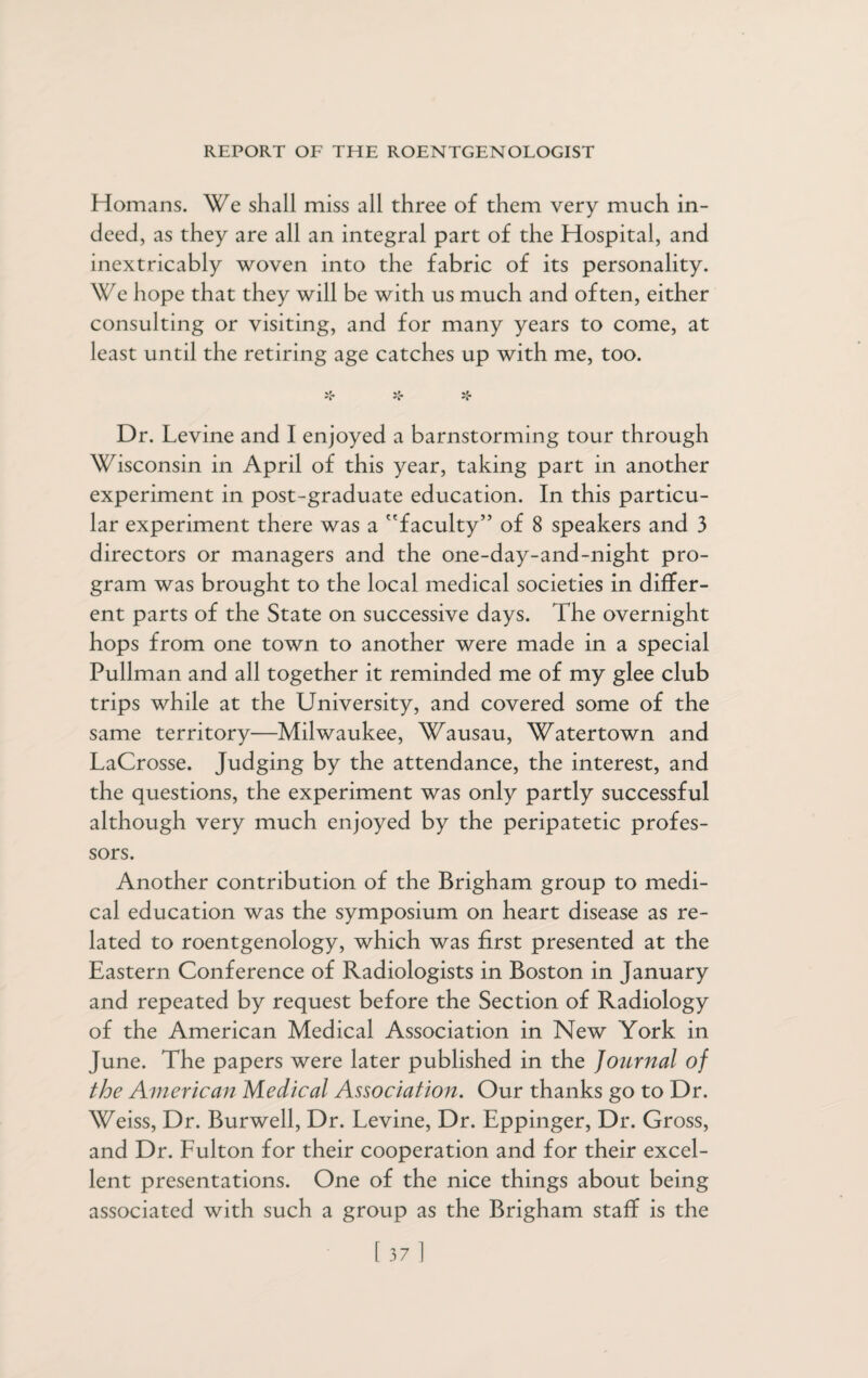 Homans. We shall miss all three of them very much in¬ deed, as they are all an integral part of the Hospital, and inextricably woven into the fabric of its personality. We hope that they will be with us much and often, either consulting or visiting, and for many years to come, at least until the retiring age catches up with me, too. *r 'k 'k 'k Dr. Levine and I enjoyed a barnstorming tour through Wisconsin in April of this year, taking part in another experiment in post-graduate education. In this particu¬ lar experiment there was a faculty’5 of 8 speakers and 3 directors or managers and the one-day-and-night pro¬ gram was brought to the local medical societies in differ¬ ent parts of the State on successive days. The overnight hops from one town to another were made in a special Pullman and all together it reminded me of my glee club trips while at the University, and covered some of the same territory—Milwaukee, Wausau, Watertown and LaCrosse. Judging by the attendance, the interest, and the questions, the experiment was only partly successful although very much enjoyed by the peripatetic profes¬ sors. Another contribution of the Brigham group to medi¬ cal education was the symposium on heart disease as re¬ lated to roentgenology, which was first presented at the Eastern Conference of Radiologists in Boston in January and repeated by request before the Section of Radiology of the American Medical Association in New York in June. The papers were later published in the Journal of the American Medical Association. Our thanks go to Dr. Weiss, Dr. Burwell, Dr. Levine, Dr. Eppinger, Dr. Gross, and Dr. Fulton for their cooperation and for their excel¬ lent presentations. One of the nice things about being associated with such a group as the Brigham staff is the [37]