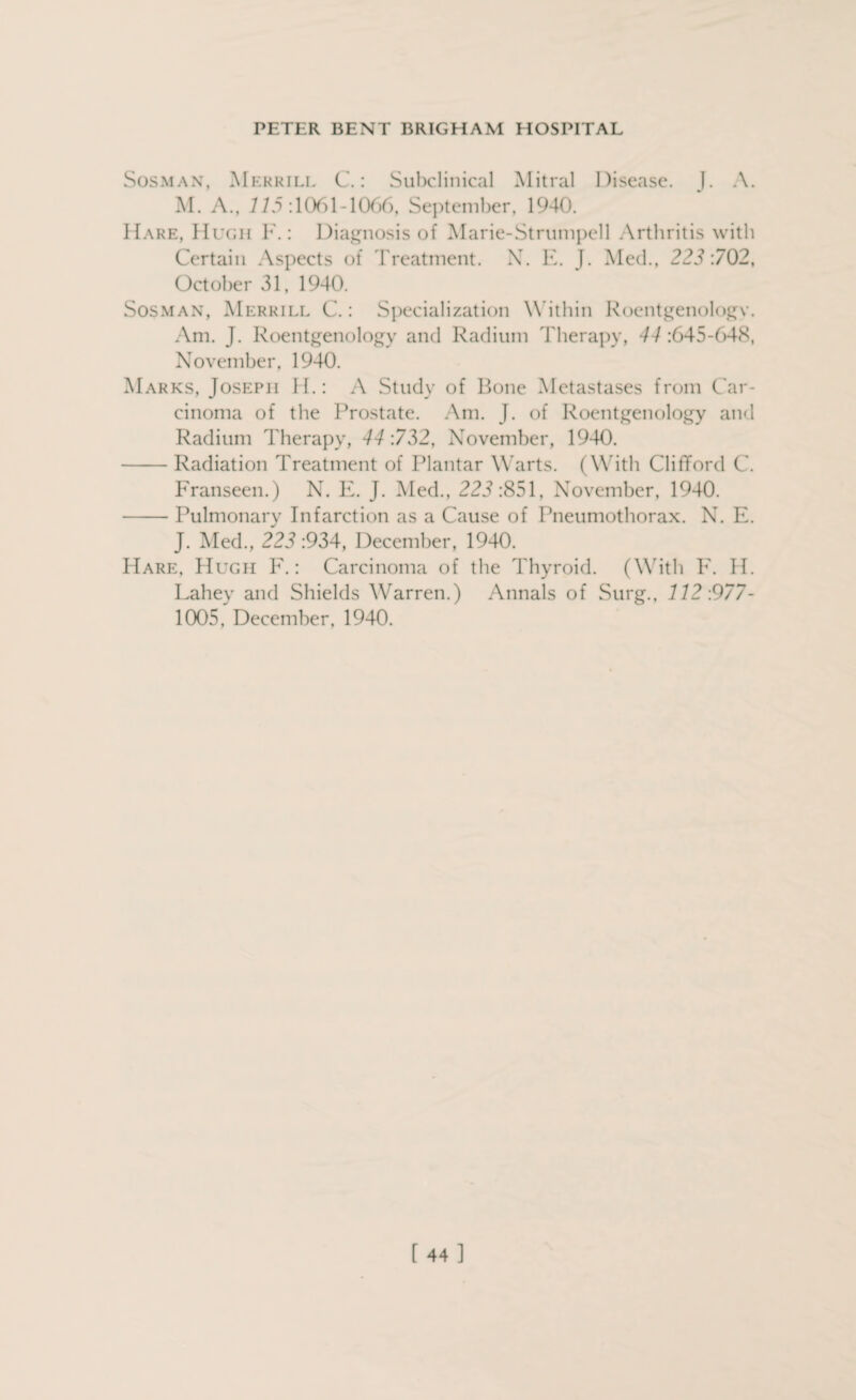 Sosman, Merrill C.: Subclinical Mitral Disease. J. A. M. A., 215:1061 1066, September, 1940. Hare, Hugh F.: Diagnosis of Marie-Strumpell Arthritis with Certain Aspects of Treatment. N. E. J. Med., 223:702, October 31, 1940. Sosman, Merrill C.: Specialization W ithin Roentgenologv. Am. J. Roentgenology and Radium Therapy, 44 :645-648, November, 1940. Marks, Joseph H.: A Study of Bone Metastases from Car¬ cinoma of the Prostate. Am. J. of Roentgenology and Radium Therapy, 44 :732, November, 1940. -Radiation Treatment of Plantar Warts. (With Clifford C. Franseen.) N. E. J. Med., 223:851, November, 1940. -Pulmonary Infarction as a Cause of Pneumothorax. N. E. J. Med., 223 :934, December, 1940. Hare, Hugh F.: Carcinoma of the Thyroid. (With F. H. Lahey and Shields Warren.) Annals of Surg., 112:977- 1005, December, 1940. [44]