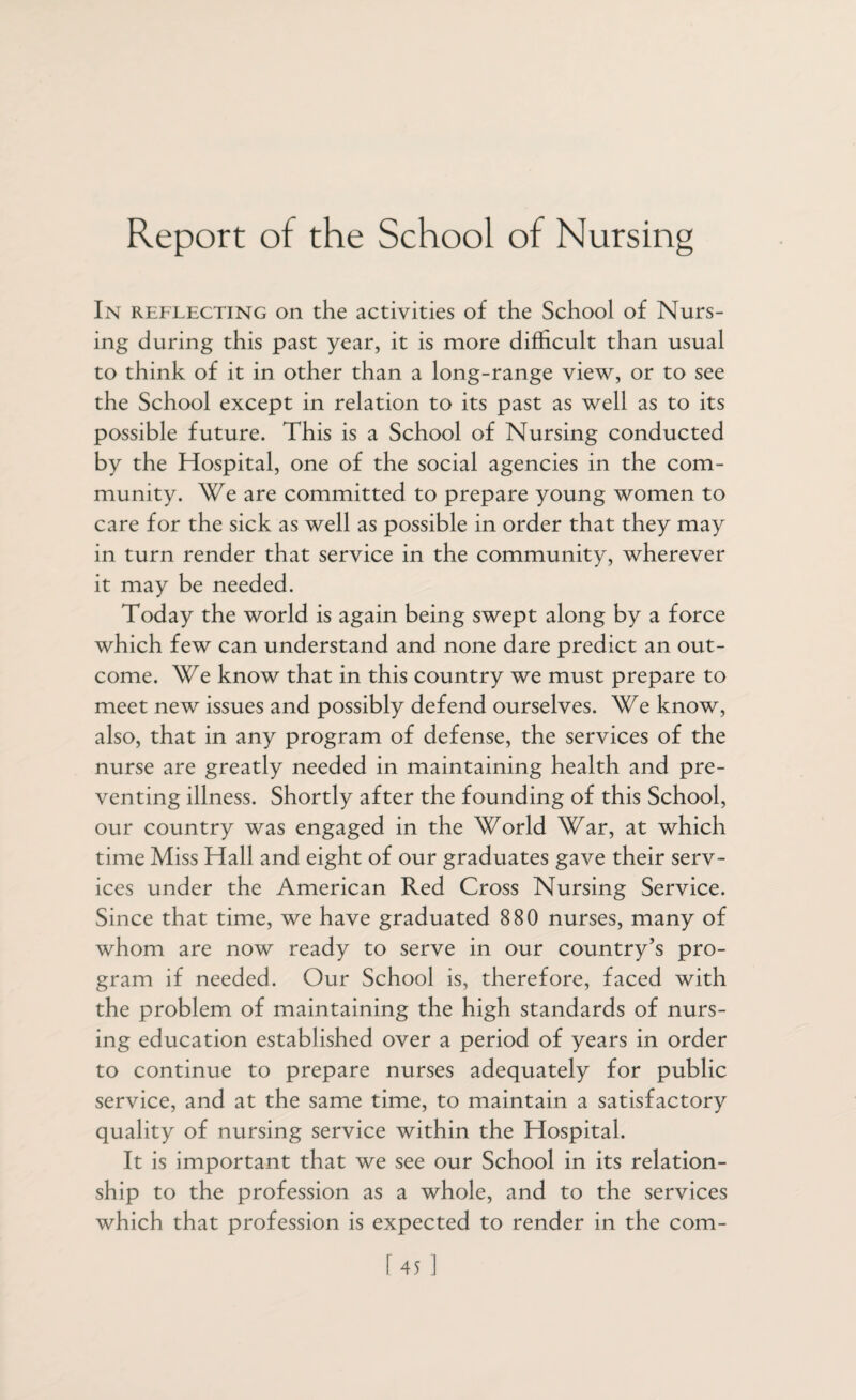 Report of the School of Nursing In reflecting on the activities of the School of Nurs¬ ing during this past year, it is more difficult than usual to think of it in other than a long-range view, or to see the School except in relation to its past as well as to its possible future. This is a School of Nursing conducted by the Hospital, one of the social agencies in the com¬ munity. We are committed to prepare young women to care for the sick as well as possible in order that they may in turn render that service in the community, wherever it may be needed. Today the world is again being swept along by a force which few can understand and none dare predict an out¬ come. We know that in this country we must prepare to meet new issues and possibly defend ourselves. We know, also, that in any program of defense, the services of the nurse are greatly needed in maintaining health and pre¬ venting illness. Shortly after the founding of this School, our country was engaged in the World War, at which time Miss Hall and eight of our graduates gave their serv¬ ices under the American Red Cross Nursing Service. Since that time, we have graduated 880 nurses, many of whom are now ready to serve in our country’s pro¬ gram if needed. Our School is, therefore, faced with the problem of maintaining the high standards of nurs¬ ing education established over a period of years in order to continue to prepare nurses adequately for public service, and at the same time, to maintain a satisfactory quality of nursing service within the Hospital. It is important that we see our School in its relation¬ ship to the profession as a whole, and to the services which that profession is expected to render in the com-