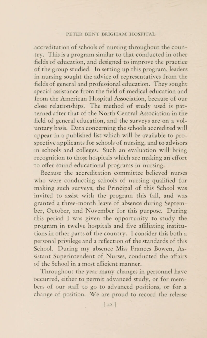 accreditation of schools of nursing throughout the coun¬ try. This is a program similar to that conducted in other fields of education, and designed to improve the practice of the group studied. In setting up this program, leaders in nursing sought the advice of representatives from the fields of general and professional education. They sought special assistance from the field of medical education and from the American Hospital Association, because of our close relationships. The method of study used is pat¬ terned after that of the North Central Association in the field of general education, and the surveys are on a vol¬ untary basis. Data concerning the schools accredited will appear in a published list which will be available to pro¬ spective applicants for schools of nursing, and to advisors in schools and colleges. Such an evaluation will bring recognition to those hospitals which are making an effort to offer sound educational programs in nursing. Because the accreditation committee believed nurses who were conducting schools of nursing qualified for making such surveys, the Principal of this School was invited to assist with the program this fall, and was granted a three-month leave of absence during Septem¬ ber, October, and November for this purpose. During this period I was given the opportunity to study the program in twelve hospitals and five affiliating institu¬ tions in other parts of the country. I consider this both a personal privilege and a reflection of the standards of this School. During my absence Miss Frances Bowen, As¬ sistant Superintendent of Nurses, conducted the affairs of the School in a most efficient manner. Throughout the year many changes in personnel have occurred, either to permit advanced study, or for mem¬ bers of our staff to go to advanced positions, or for a change of position. We are proud to record the release
