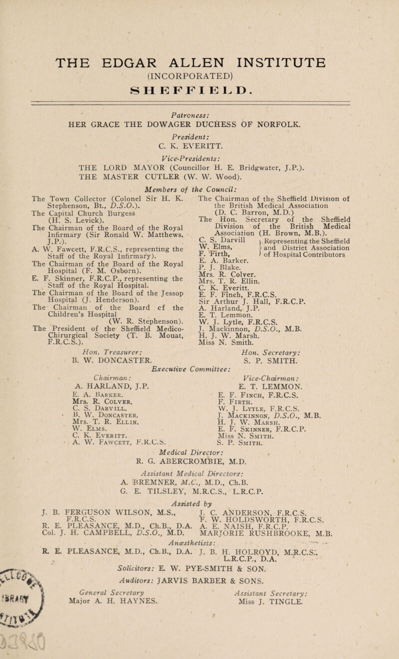 THE EDGAR ALLEN INSTITUTE (INCORPORATED) SHEFFIELD. Patroness: HER GRACE THE DOWAGER DUCHESS OF NORFOLK. President: C. K. EVERETT. Vice-Presidents: THE LORD MAYOR (Councillor H. E. Bridgwater, J.P.). THE MASTER CUTLER (W. W. Wood). Members of The Town Collector (Colonel Sir H. K. Stephenson, Bt., D.S.O.). The Capital Church Burgess (H. S. Levick). The Chairman of the Board of the Royal Infirmary (Sir Ronald W. Matthews, J.P.). A. W. Fawcett, F.R.C.S., representing the Staff of the Royal Infirmary). The Chairman of the Board of the Royal Hospital (F. M. Osborn). E. F. Skinner, F.R.C.P., representing the Staff of the Royal Hospital. The Chairman of the Board of the Jessop Hospital (J. Henderson). The Chairman of the Board of the Children’s Hospital (W. R. Stephenson). The President of the Sheffield Medico- Chirurgical Society (T. B. Mouat, F.R.C.S.). Hon. Treasurer: B. W. DONCASTER. Executive Chairman: A. HARLAND, J.P. E. A. Barker. Mrs. R. Colver. C. S. Darvill. * B. \V. Doncaster. Mrs. T. R. Ellin. W. Elms. C. K. Everitt. A. W. Fawcett, F.R.C.S. the Council: The Chairman of the Sheffield Division of the British Medical Association (D. C. Barron, M.D.) The Hon. Secretary of the Sheffield Division of the British Medical Association (H. Brown, M.B.). C. S. Darvill j Representing the Sheffield W. Elms, hand District Association F. Firth, ) of Hospital Contributors E. A. Barker. P. J. Blake. Mrs. R. Colver. Mrs. T. R. Ellin. C. K. Everitt. E. F. Finch, F.R.C.S. Sir Arthur J. Hall, F.R.C.P. A. Harland, J.P. E. T. Lemmon. W. J. Lytle, F.R.C.S. J. Mackinnon, D.S.O., M.B. H. J. W. Marsh. Miss N. Smith. Hon. Secretary: S. P. SMITH. Committee: Vice-Chairman: E. T. LEMMON. E. F. Finch, F.R.C.S. F. Firth. W. J. Lytle, F.R.C.S. J. Mackinnon, D.S.O., M.B. H. J. W. Marsh. E. F. Skinner, F.R.C.P. Miss N. Smith. S. P. Smith. Medical Director: R. G. ABERCROMBIE, M.D. Assistant Medical Directors: A. BREMNER, M.C., M.D., Ch.B. G. E. TILSLEY, M.R.C.S., L.R.C.P. Assisted by J. B. FERGUSON WILSON, M.S., J. C. ANDERSON, F.R.C.S. F.R.C.S. F. W. HOLDSWORTH, F.R.C.S. R. E. PLEASANCE, M.D., Ch.B., D.A. A. E. NAISH, F.R.C.P. Col. J. H. CAMPBELL, D.S.O., M.D. MARJORIE RUSHBROOKE, M.B. R. E. Anaesthetists: • '-'v; PLEASANCE, M.D., Ch.B., D.A. J. B. H. HOLROYD, M.R.C.S.'. L.R.C.P., D.A. Solicitors: E. W. PYE-SMITH & SON. Auditors: JARVIS BARBER & SONS. General Secretary Major A. H. HAYNES. Assistant Secretary: Miss J. TINGLE.