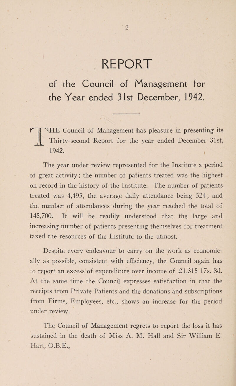 REPORT of the Council of Management for the Year ended 31st December, 1942. 1 HHE Council of Management has pleasure in presenting its Thirty-second Report for the year ended December 31st, 1942. The year under review represented for the Institute a period of great activity; the number of patients treated was the highest on record in the history of the Institute. The number of patients treated was 4,495, the average daily attendance being 524; and the number of attendances during the year reached the total of 145,700. It will be readily understood that the large and increasing number of patients presenting themselves for treatment taxed the resources of the Institute to the utmost. Despite every endeavour to carry on the work as economic¬ ally as possible, consistent with efficiency, the Council again has to report an excess of expenditure over income of £1,315 17s. 8d. At the same time the Council expresses satisfaction in that the receipts from Private Patients and the donations and subscriptions t from Firms, Employees, etc., shows an increase for the period under review. The Council of Management regrets to report the loss it has sustained in the death of Miss A. M. Hall and Sir William E. Hart, O.B.E.,