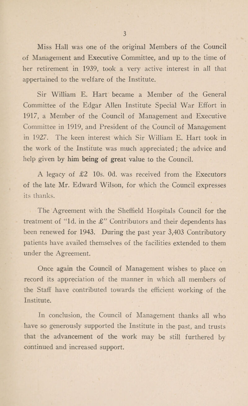Miss Hall was one of the original Members of the Council of Management and Executive Committee, and up to the time of her retirement in 1939, took a very active interest in all that appertained to the welfare of the Institute. Sir William E. Hart became a Member of the General Committee of the Edgar Allen Institute Special War Effort in 1917, a Member of the Council of Management and Executive Committee in 1919, and President of the Council of Management in 1927. The keen interest which Sir William E. Hart took in the work of the Institute was much appreciated; the advice and help given by him being of great value to the Council. A legacy of £2 10s. Od. was received from the Executors of the late Mr. Edward Wilson, for which the Council expresses its thanks. The Agreement with the Sheffield Hospitals Council for the treatment of Id. in the £” Contributors and their dependents has been renewed for 1943. During the past year 3,403 Contributory patients have availed themselves of the facilities extended to them under the Agreement. Once again the Council of Management wishes to place on record its appreciation of the manner in which all members of the Staff have contributed towards the efficient working of the Institute. In conclusion, the Council of Management thanks all who have so generously supported the Institute in the past, and trusts that the advancement of the work may be still furthered by continued and increased support.