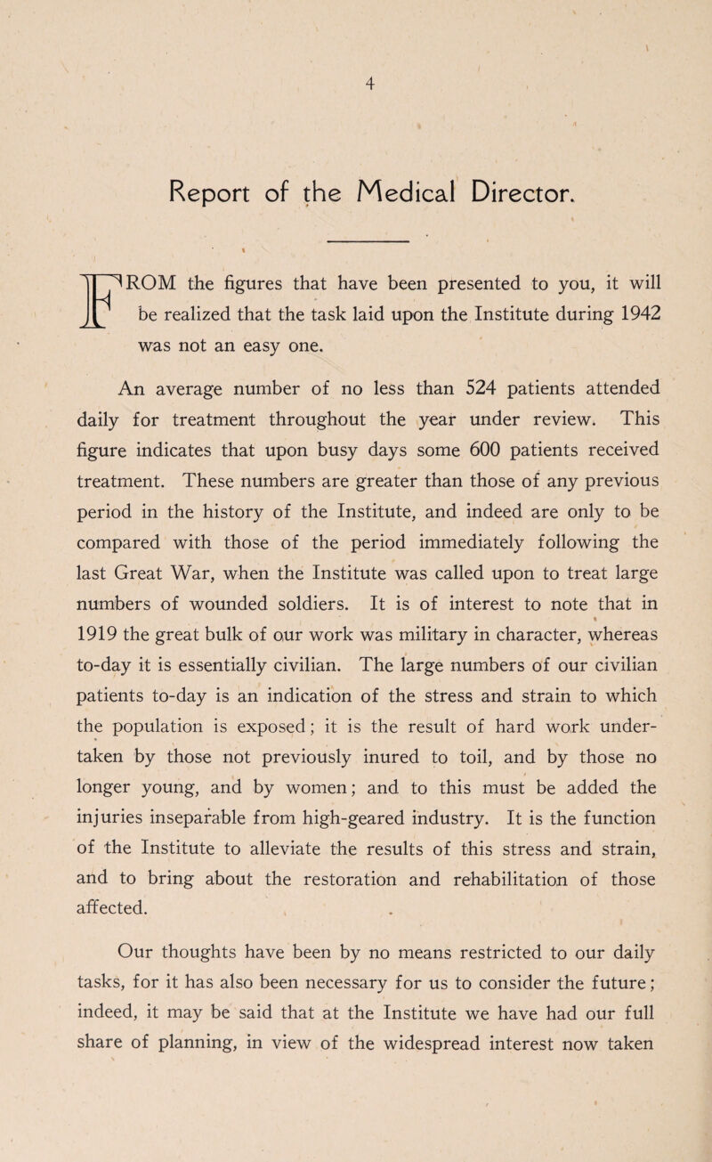 Report of the Medical Director. I H ^ROM the figures that have been presented to you, it will be realized that the task laid upon the Institute during 1942 was not an easy one. An average number of no less than 524 patients attended daily for treatment throughout the year under review. This figure indicates that upon busy days some 600 patients received treatment. These numbers are greater than those of any previous period in the history of the Institute, and indeed are only to be compared with those of the period immediately following the last Great War, when the Institute was called upon to treat large numbers of wounded soldiers. It is of interest to note that in 1919 the great bulk of our work was military in character, whereas to-day it is essentially civilian. The large numbers of our civilian patients to-day is an indication of the stress and strain to which the population is exposed; it is the result of hard work under¬ taken by those not previously inured to toil, and by those no longer young, and by women; and to this must be added the injuries inseparable from high-geared industry. It is the function of the Institute to alleviate the results of this stress and strain, and to bring about the restoration and rehabilitation of those affected. Our thoughts have been by no means restricted to our daily tasks, for it has also been necessary for us to consider the future; indeed, it may be said that at the Institute we have had our full share of planning, in view of the widespread interest now taken