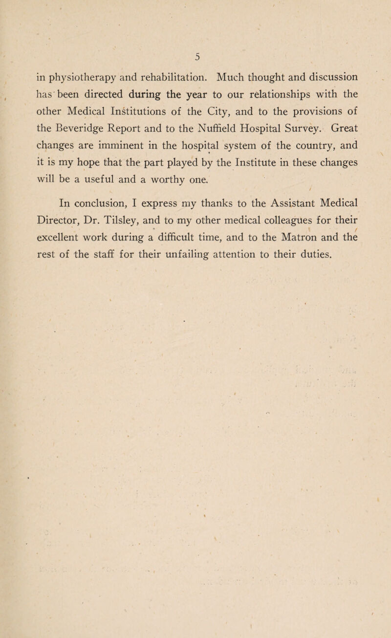 in physiotherapy and rehabilitation. Much thought and discussion has 'been directed during the year to our relationships with the other Medical Institutions of the City, and to the provisions of the Beveridge Report and to the Nuffield Hospital Survey. Great changes are imminent in the hospital system of the country, and it is my hope that the part played by the Institute in these changes will be a useful and a worthy one. In conclusion, I express my thanks to the Assistant Medical Director, Dr. Tilsley, and to my other medical colleagues for their * , \ / excellent work during a difficult time, and to the Matron and the rest of the staff for their unfailing attention to their duties.