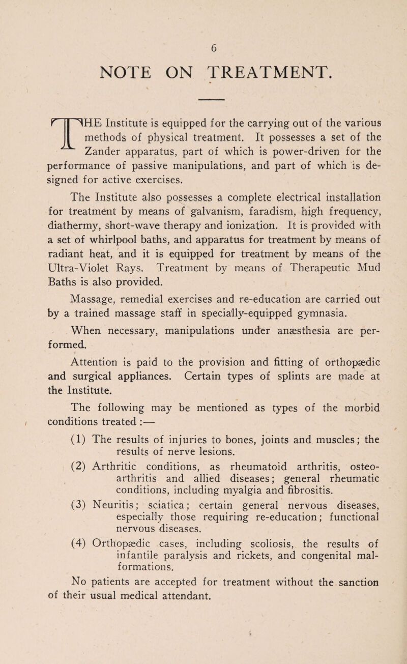 NOTE ON TREATMENT. i T ~^HE Institute is equipped for the carrying out of the various methods of physical treatment. It possesses a set of the Zander apparatus, part of which is power-driven for the performance of passive manipulations, and part of which is de¬ signed for active exercises. The Institute also possesses a complete electrical installation for treatment by means of galvanism, faradism, high frequency, diathermy, short-wave therapy and ionization. It is provided with a set of whirlpool baths, and apparatus for treatment by means of radiant heat, and it is equipped for treatment by means of the Ultra-Violet Rays. Treatment by means of Therapeutic Mud Baths is also provided. Massage, remedial exercises and re-education are carried out by a trained massage staff in specially-equipped gymnasia. When necessary, manipulations under anaesthesia are per¬ formed. Attention is paid to the provision and fitting of orthopaedic and surgical appliances. Certain types of splints are made at the Institute. The following may be mentioned as types of the morbid conditions treated :— (1) The results of injuries to bones, joints and muscles; the results of nerve lesions. (2) Arthritic conditions, as rheumatoid arthritis, osteo¬ arthritis and allied diseases; general rheumatic conditions, including myalgia and fibrositis. (3) Neuritis; sciatica; certain general nervous diseases, especially those requiring re-education; functional nervous diseases. (4) Orthopaedic cases, including scoliosis, the results of infantile paralysis and rickets, and congenital mal¬ formations. No patients are accepted for treatment without the sanction of their usual medical attendant.