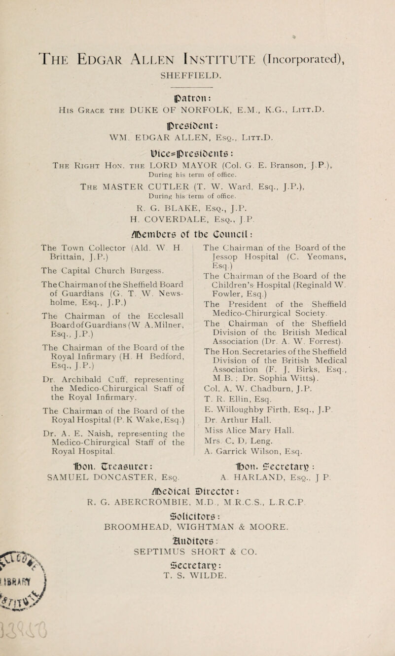 The Edgar Allen Institute (incorporated), SHEFFIELD. patron; His Grace the DUKE OF NORFOLK, E.M., K.G., Litt.D. president: WM. EDGAR ALLEN, Esq., Litt.D. Hice^presibents: The Right Hon. the LORD MAYOR (Col. G. E. Branson, J.P.), During his term of office. The MASTER CUTLER (T. W. Ward, Esq., J.P.), During his term of office. R. G. BLAKE, Esq., J.P. H. COVERDALE, Esq., J.P. Members of tbe Council: The Town Collector (Aid. W. H. Brittain, J.P.) The Capital Church Burgess. The Chairman of the Sheffield Board of Guardians (G. T. W. News- holme, Esq., J.P.) The Chairman of the Ecclesall Board of Guardians (W A.Milner, Esq., J.P.) The Chairman of the Board of the Royal Infirmary (H. H Bedford, Esq., J.P.) Dr. Archibald Cuff, representing the Medico-Chirurgical Staff of the Royal Infirmary. The Chairman of the Board of the Royal Hospital (P. K Wake,Esq.) Dr. A. E. Naish, representing the Medico-Chirurgical Staff of the Royal Hospital. Ibon. {Treasurer: SAMUEL DONCASTER, Esq. The Chairman of the Board of the Jessop Hospital (C. Yeomans, Esq.) The Chairman of the Board of the Children’s- Hospital (Reginald W. Fowler, Esq.) The President of the Sheffield Medico-Chirurgical Society. The Chairman of the Sheffield Division of the British Medical Association (Dr. A. W. Forrest). The Hon. Secretaries of the Sheffield Division of the British Medical Association (F. J. Birks, Esq., M B. ; Dr. Sophia Witts). Col. A. W. Chadburn, J.P. T. R. Ellin, Esq. E. Willoughby Firth, Esq., J.P. Dr. Arthur Hall. Miss Alice Mary Hall. Mrs. C. D. Leng. A. Garrick Wilson, Esq. Ibon. Secretary : A. HARLAND, Esq., J P. Mebical Director: R. G. ABERCROMBIE. M.D., M.R.C.S., L.R.C.P Solicitors: BROOMHEAD, WIGHTMAN & MOORE. Bubitors: SEPTIMUS SHORT & CO. Secretary: T. S. WILDE. t J <■