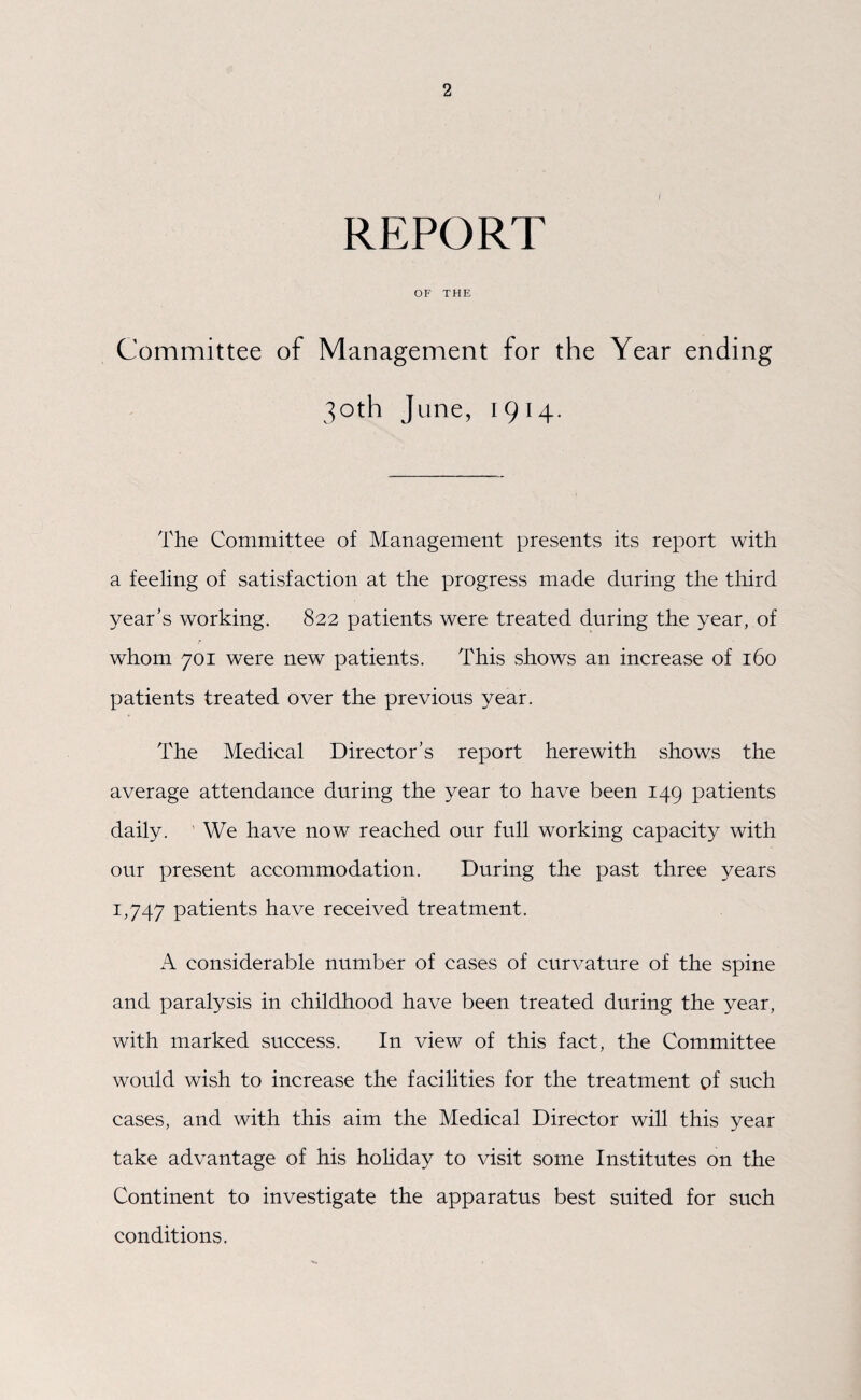 2 REPORT OF THE Committee of Management for the Year ending 30th June, 1914. The Committee of Management presents its report with a feeling of satisfaction at the progress made during the third year’s working. 822 patients were treated during the year, of whom 701 were new patients. This shows an increase of 160 patients treated over the previous year. The Medical Director’s report herewith shows the average attendance during the year to have been 149 patients daily. We have now reached our full working capacity with our present accommodation. During the past three years 1,747 patients have received treatment. A considerable number of cases of curvature of the spine and paralysis in childhood have been treated during the year, with marked success. In view of this fact, the Committee would wish to increase the facilities for the treatment of such cases, and with this aim the Medical Director will this year take advantage of his holiday to visit some Institutes on the Continent to investigate the apparatus best suited for such conditions.