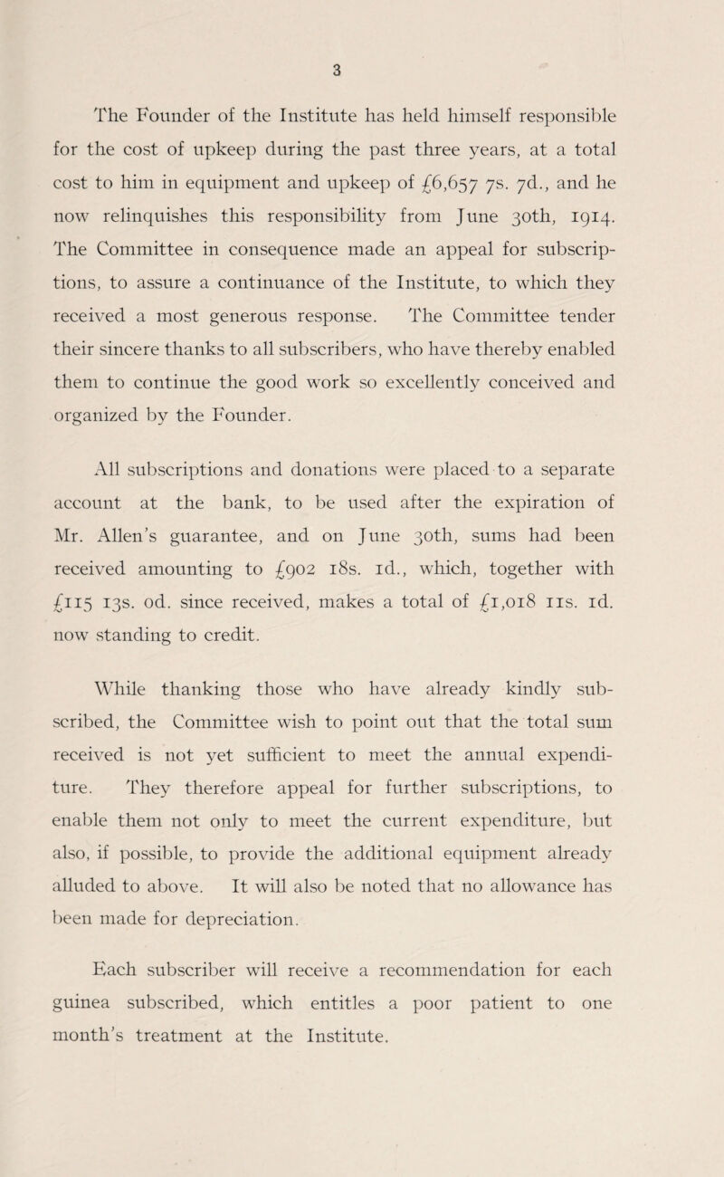 The Founder of the Institute has held himself responsible for the cost of upkeep during the past three years, at a total cost to him in equipment and upkeep of £6,657 7s- 7&-> and he now relinquishes this responsibility from June 30th, 1914. The Committee in consequence made an appeal for subscrip¬ tions, to assure a continuance of the Institute, to which they received a most generous response. The Committee tender their sincere thanks to all subscribers, who have thereby enabled them to continue the good work so excellently conceived and organized by the Founder. All subscriptions and donations were placed to a separate account at the bank, to be used after the expiration of Mr. Allen’s guarantee, and on June 30th, sums had been received amounting to £902 18s. id., which, together with £115 13s. od. since received, makes a total of £1,018 11s. id. now standing to credit. While thanking those who have already kindly sub¬ scribed, the Committee wish to point out that the total sum received is not yet sufficient to meet the annual expendi¬ ture. They therefore appeal for further subscriptions, to enable them not only to meet the current expenditure, but also, if possible, to provide the additional equipment already alluded to above. It will also be noted that no allowance has been made for depreciation. Each subscriber will receive a recommendation for each guinea subscribed, which entitles a poor patient to one month’s treatment at the Institute.