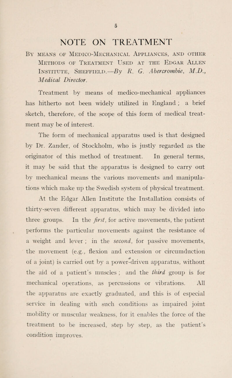 NOTE ON TREATMENT By means of Medico-Mechanical Appliances, and other Methods of Treatment Used at the Edgar Allen Institute, Sheffield.—By R. G. Abercrombie, M.D., Medical Director. Treatment by means of medico-mechanical appliances has hitherto not been widely utilized in England ; a brief sketch, therefore, of the scope of this form of medical treat¬ ment may be of interest. The form of mechanical apparatus used is that designed by Dr. Zander, of Stockholm, who is justly regarded as the originator of this method of treatment. In general terms, it may be said that the apparatus is designed to carry out by mechanical means the various movements and manipula¬ tions which make up the Swedish system of physical treatment. At the Edgar Allen Institute the Installation consists of thirty-seven different apparatus, which may be divided into three groups. In the first, for active movements, the patient performs the particular movements against the resistance of a weight and lever ; in the second, for passive movements, the movement (e.g., flexion and extension or circumduction .... of a joint) is carried out by a power-driven apparatus, without the aid of a patient’s muscles ; and the third group is for mechanical operations, as percussions or vibrations. All the apparatus are exactly graduated, and this is of especial service in dealing with such conditions as impaired joint mobility or muscular weakness, for it enables the force of the treatment to be increased, step by step, as the patient’s condition improves.
