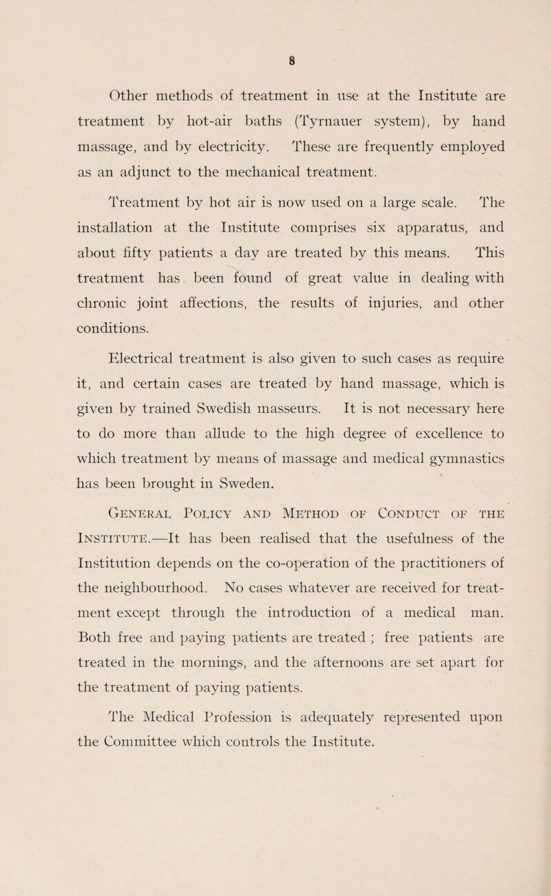 Other methods of treatment in use at the Institute are treatment by hot-air baths (Tyrnauer system), by hand massage, and by electricity. These are frequently employed as an adjunct to the mechanical treatment. Treatment by hot air is now used on a large scale. The installation at the Institute comprises six apparatus, and about fifty patients a day are treated by this means. This treatment has been found of great value in dealing with chronic joint affections, the results of injuries, and other conditions. Electrical treatment is also given to such cases as require it, and certain cases are treated by hand massage, which is given by trained Swedish masseurs. It is not necessary here to do more than allude to the high degree of excellence to which treatment by means of massage and medical gymnastics has been brought in Sweden. General Policy and Method of Conduct of the Institute.—It has been realised that the usefulness of the Institution depends on the co-operation of the practitioners of the neighbourhood. No cases whatever are received for treat¬ ment except through the introduction of a medical man. Both free and paying patients are treated ; free patients are treated in the mornings, and the afternoons are set apart for the treatment of paying patients. The Medical Profession is adequately represented upon the Committee which controls the Institute.