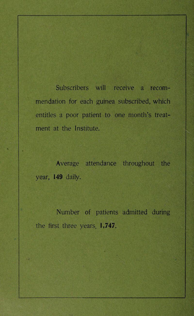 Subscribers will receive a recom¬ mendation for each guinea subscribed, which entitles a poor patient to one month’s treat¬ ment at the Institute. Average attendance throughout the year, 149 daily. Number of patients admitted during the first three years, 1,747.