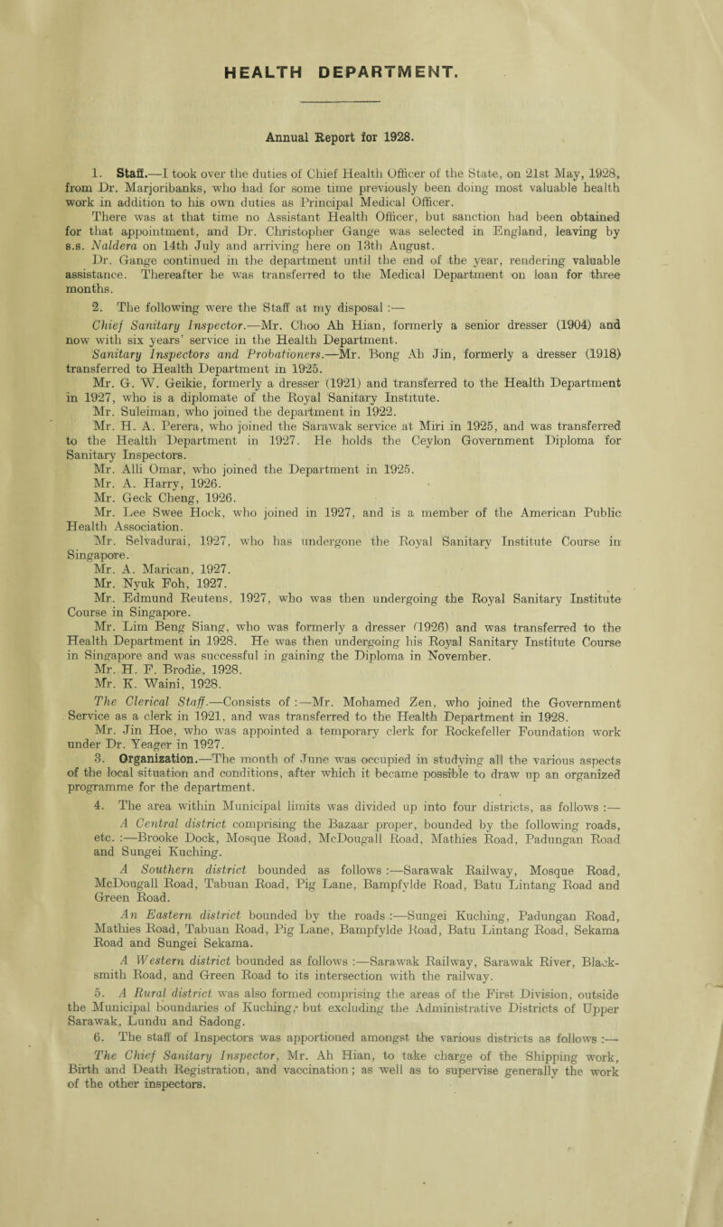 HEALTH DEPARTMENT. Annual Report for 1928. 1. Staff.—I took over the duties of Chief Health Officer of the State, on 21st May, 1928, from Dr. Marjoribanks, who had for some time previously been doing most valuable health work in addition to his own duties as Principal Medical Officer. There was at that time no Assistant Health Officer, hut sanction had been obtained for that appointment, and Dr. Christopher Gange was selected in England, leaving by s.s. Naldera on 14th July and arriving here on 13th August. Dr. Gange continued in the department until the end of the year, rendering valuable assistance. Thereafter he wras transferred to the Medical Department on loan for three months. 2. The following were the Staff at my disposal :— Chief Sanitary Inspector.—Mr. Choo Ah Hian, formerly a senior dresser (1904) and now with six years’ service in the Health Department. Sanitary Inspectors and Probationers.—Mr. Bong Ah Jin, formerly a dresser (1918) transferred to Health Department in 1925. Mr. G. W. Geikie, formerly a dresser (1921) and transferred to the Health Department in 1927, who is a diplomate of the Royal Sanitary Institute. Mr. Suleiman, who joined the department in 1922. Mr. H. A. Perera, who joined the Sarawak service at Miri in 1925, and was transferred to the Health Department in 1927. He holds the Ceylon Government Diploma for Sanitary Inspectors. Mr. Alii Omar, who joined the Department in 1925. Mr. A. Harry, 1926. Mr. Geek Cheng, 1926. Mr. Lee Swee Hock, who joined in 1927, and is a member of the American Public Health Association. Mr. Selvadurai, 1927, who has undergone the Royal Sanitary Institute Course in Singapore. Mr. A. Marican, 1927. Mr. Nyuk Eoh, 1927. Mr. Edmund Reutens, 1927, who was then undergoing the Royal Sanitary Institute Course in Singapore. Mr. Lim Beng Siang, who was formerly a dresser G926) and was transferred to the Health Department in 1928. He was then undergoing his Royal Sanitary Institute Course in Singapore and was successful in gaining the Diploma in November. Mr. H. E. Brodie,, 1928. Mr. K. Waini, 1928. The Clerical Staff.—Consists of :—Mr. Mohamed Zen, who joined the Government Service as a clerk in 1921, and was transferred to the Health Department in 1928. Mr. Jin Hoe, who was appointed a temporary clerk for Rockefeller Foundation work under Dr. Yeager in 1927. 3. Organization.—The month of June was occupied in studying all the various aspects of the local situation and conditions, after which it became possible to draw up an organized programme for the department. 4. The area within Municipal limits was divided up into four districts, as follows : — A Central district comprising the Bazaar proper, bounded by the following roads, etc. :—Brooke Dock, Mosque Road, McDougall Road, Mathies Road, Padungan Road and Sungei Kuching. A Southern district bounded as follows :—Sarawak Railway, Mosque Road, McDougall Road, Tabuan Road, Pig Lane, Bampfylde Road, Batu Lintang Road and Green Road. An Eastern district bounded by the roads :—Sungei Kuching, Padungan Road, Mathies Road, Tabuan Road, Pig Lane, Bampfylde Road, Batu Lintang Road, Sekama Road and Sungei Sekama. A Western district bounded as follows :—Sarawak Railway, Sarawak River, Black¬ smith Road, and Green Road to its intersection with the railway. 5. A Rural district was also formed comprising the areas of the First Division, outside the Municipal boundaries of Kuching,* but excluding the Administrative Districts of Upper Sarawak, Lundu and Sadong. 6. The staff of Inspectors was apportioned amongst the various districts as follows :— The Chief Sanitary Inspector, Mr. Ah Hian, to take charge of the Shipping work, Birth and Death Registration, and vaccination; as well as to supervise general]v the work of the other inspectors.