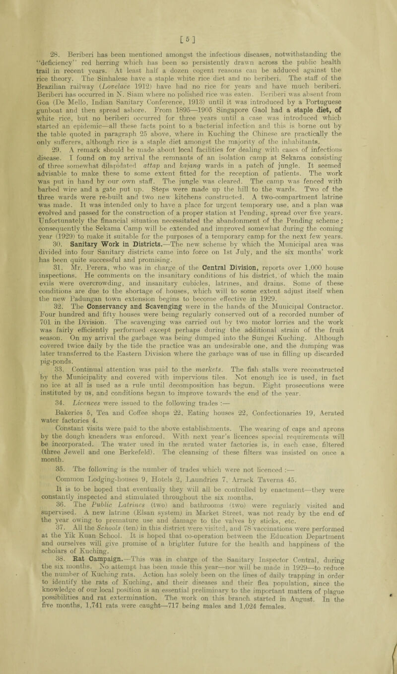 [5] 28. Beriberi has been mentioned amongst the infectious diseases, notwithstanding the “deficiency” red herring which has been so persistently drawn across the public health trail in recent years. At least half a dozen cogent reasons can be adduced against the rice theory. The Sinhalese have a staple white rice diet and no beriberi. The staff of the Brazilian railway (Lovelace 1912) have had no rice for years and have much beriberi. Beriberi has occurred in N. Siam where no polished rice was eaten. Beriberi was absent from Goa (De Mello, Indian Sanitary Conference, 1913) until it was introduced by a Portuguese gunboat and then spread ashore. From 1895—1905 Singapore Gaol had a staple diet, of white rice, but no beriberi occurred for three years until a case was introduced which started an epidemic—all these facts point to a bacterial infection and this is borne out by the table quoted in paragraph 25 above, where in Kuching the Chinese are practically the only sufferers, although rice is a staple diet amongst the majority of the inhabitants. 29. A remark should be made about local facilities for dealing with cases of infectious disease. I found on my arrival the remnants of an isolation camp at Sekama consisting of three somewhat dilapidated attap and kajang wards in a patch of jungle. It seemed advisable to make these to some extent fitted for the reception of patients. The work was put in hand by our own staff. The jungle was cleared. The camp was fenced with barbed wire and a gate put up. Steps were made up the hill to the wards. Two of the three wards were re-built and two new kitchens constructed. A two-compartment latrine wTas made. It was intended only to have a place for urgent temporary use, and a plan was evolved and passed for the construction of a proper station at Pending, spread over five years. Unfortunately the financial situation necessitated the abandonment of the Pending scheme; consequently the Sekama Camp will be extended and improved somewhat during the coming year (1929) to make it suitable for the purposes of a temporary camp for the next few years. 30. Sanitary Work in Districts.—The new scheme by which the Municipal area was divided into four Sanitary districts came into force on 1st July, and the six months’ work has been quite successful and promising. 31. Mr. Perera, who was in charge of the Central Division, rejjorts over 1,000 house inspections. He comments on the insanitary conditions of his district, of which the main evils were overcrowding, and insanitary cubicles, latrines, and drains. Some of these conditions are due to the shortage of houses, which will to some extent adjust itself when the new Padungan town extension begins to become effective in 1929. 32. The Conservancy and Scavenging were in the hands of the Municipal Contractor. Four hundred and fifty houses were being regularly conserved out of a recorded number of 701 in the Division. The scavenging was carried out by two motor lorries and the work was fairly efficiently performed except perhaps during the additional strain of the fruit season. On my arrival the garbage was being dumped into the Sungei Kuching. Although covered twice daily by the tide the practice was an undesirable one, and the dumping was later transferred to the Eastern Division where the garbage was of use in filling up discarded pig-ponds. 33. Continual attention was paid to the markets. The fish stalls were reconstructed by the Municipality and covered with impervious tiles. Not enough ice is used, in fact no ice at all is used as a rule until decomposition has begun. Eight prosecutions were instituted by us, and conditions began to improve towards the end of the year. 34. Licences were issued to the following trades :— Bakeries 5, Tea and Coffee shops 22, Eating houses 22, Confectionaries 19, Aerated water factories 4. Constant visits were paid to the above establishments. The wearing of caps and aprons by the dough kneaders was enforced. With next year’s licences special requirements will be incorporated. The water used in the aerated water factories is, in each case, filtered (three Jewell and one Berkefeld). The cleansing of these filters was insisted on once a month. 35. The following is the number of trades which were not licenced :— Common Lodging-houses 9, Hotels 2, Laundries 7, Arrack Taverns 45. It is to be hoped that eventually they will all be controlled by enactment—they were constantly inspected and stimulated throughout the six months. 36. The Public Latrines (two) and bathrooms (two) were regularly visited and supervised. A new latrine (Elsan system) in Market Street, was not ready by the end of the year owing to premature use and damage to the valves by sticks, etc. 3/. All the Schools (ten) in this district were visited, and 78 vaccinations were performed at the Yik Kuan School. It is hoped that co-operation between the Education Department and ourselves will give promise of a brighter future for the health and happiness of the scholars of Kuching. 38. Rat Campaign.—This was in charge of the Sanitary Inspector Central, during the six months. Ko attempt has been made this year—nor will be made in 1929—to reduce the number of Kuching rats. Action has solely been on the lines of daily trapping in order to identify the rats of Kuching, and their diseases and their flea population, since the knowledge of our local position is an essential preliminary to the important matters of plague possibilities and rat extermination. The work on this branch started in August. In the five months, 1,741 rats were caught—717 being males and 1,024 females.