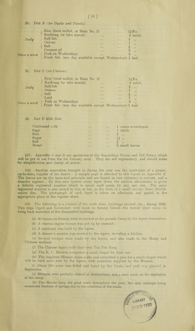 [13] 20. Diet B (for Dyaks and Tamils) Daily Once a week Rice (local milled, or Siam No. 2) Karibang (or labu merah) Salt fish Onions Salt Coconut oil Pork on Wednesdays Fresh fish (any day available except l£lbs. 4 tahils ... 4 „ 1 „ - * „ ... 2 „ ••• 8 „ Wednesdays) 1 kati 21. Diet C (for Chinese) Daily Once a week , Rice (local milled, or Siam No. 2) I Karibang (or labu merah) 1 Salt fish i Onions j Salt Lard j Pork on Wednesdays I Fresh fish (any day available except Wednesdays) IJlbs. 4 tahils 4 „ 1 „ i >> 1 „ 8 ,, 1 kati 22. Diet D Milk Diet. Condensed milk Sago Rice Sugar Salt Bread 1 ounce avoirdupois 1 tahils 1 4 ) > 2 small loaves 107. Appendix C and D are specimens of the Requisition Forms and Bill Forms which will be put in use from the 1st January next. They are self explanatory, and should make for simplification and clarity of action. 108. Another innovation brought in during the year was the institution of a proper, up-to-date, register of the lepers. A sample page is attached to this report as Appendix E. The leaves are on the loose-leaf principle and are bound in two volumes—a current, and a transfer register. By this new system every leper (from the earliest admissions) is given a definite registered number which is never used again by any one else. The same registered number is also issued to him or her, in the form of a small circular brass identifi¬ cation disc. The photograph of each leper is taken on admission and pasted in the appropriate place in the register sheet. 109. The following is a resume of the work done, buildings erected, etc., during 1928. Two trips (April and November) were made to Satang Island—the former leper camp—to bring back materials of the dismantled buildings. (а) 20 houses ex Satang were re-erected at the present Camp by the lepers themselves. (б) A cinema engine houses was put up by contract. (c) A mortuary was built by the lepers. (■d) A dresser’s quarter was erected by the lepers, including a kitchen. (e) Several bridges were made by the lepers, and also roads to the Malay and Chinese sections. (/) The Chinese lepers built their own Tua Pek Kong. (g) The R. C. Mission completed a small chapel for their use. (h) The Anglican Mission chose a site and submitted a plan for a small chapel which will be built next year by the lepers, with materials supplied by the Mission. (i) About 100 acres was felled and burnt by the Dyaks and padi was planted in September. (?) Streams were partially cleared of obstructions, and a start made on the sanitation of the camp. (k) The Morris lorry did good work throughout the year, the only mishaps being occasional fracture of springs due to the condition of the roads.