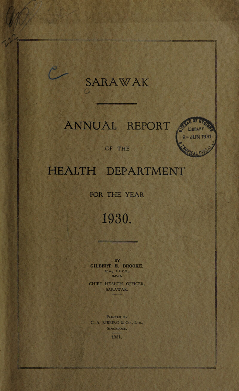 *rrrx SARAWAK ANNUAL REPORT OF THE HEALTH DEPARTMENT FOR THE YEAR 1930. BY GILBERT E. BROOKE. M.A., L.R.C.P., D.P.H. CHIEF HEALTH OFFICER., SARAWAK. Printed by C. A. RIBEIRO Sc Co., Ltd., Singapore. 1931.