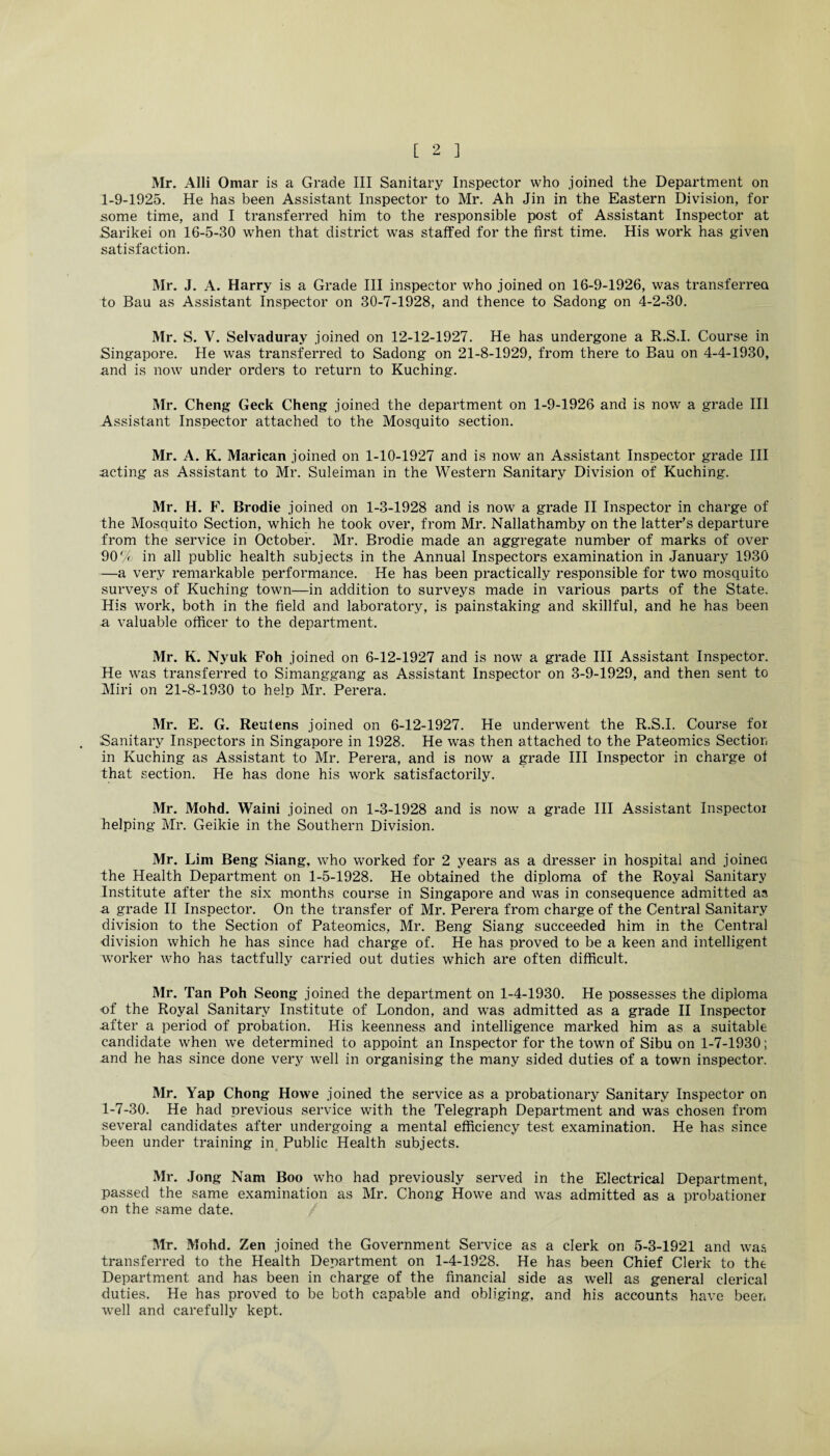 Mr. Alii Omar is a Grade III Sanitary Inspector who .joined the Department on 1-9-1925. He has been Assistant Inspector to Mr. Ah Jin in the Eastern Division, for some time, and I transferred him to the responsible post of Assistant Inspector at Sarikei on 16-5-30 when that district was staffed for the first time. His work has given satisfaction. Mr. J. A. Harry is a Grade III inspector who joined on 16-9-1926, was transferred to Bau as Assistant Inspector on 30-7-1928, and thence to Sadong on 4-2-30. Mr. S. V. Selvaduray joined on 12-12-1927. He has undergone a R.S.I. Course in Singapore. He was transferred to Sadong on 21-8-1929, from there to Bau on 4-4-1930, and is now under orders to return to Kuching. Mr. Cheng Geek Cheng joined the department on 1-9-1926 and is now a grade III Assistant Inspector attached to the Mosquito section. Mr. A. K. Marican joined on 1-10-1927 and is now an Assistant Inspector grade III acting as Assistant to Mr. Suleiman in the Western Sanitary Division of Kuching. Mr. H. F. Brodie joined on 1-3-1928 and is now a grade II Inspector in charge of the Mosquito Section, which he took over, from Mr. Nallathamby on the latter’s departure from the service in October. Mr. Brodie made an aggregate number of marks of over 90O in all public health subjects in the Annual Inspectors examination in January 1930 —a very remarkable performance. He has been practically responsible for two mosquito surveys of Kuching town—in addition to surveys made in various parts of the State. His work, both in the field and laboratory, is painstaking and skillful, and he has been a valuable officer to the department. Mr. K. Nyuk Foh joined on 6-12-1927 and is now a grade III Assistant Inspector. He was transferred to Simanggang as Assistant Inspector on 3-9-1929, and then sent to Miri on 21-8-1930 to help Mr. Perera. Mr. E. G. Reutens joined on 6-12-1927. He underwent the R.S.I. Course for Sanitary Inspectors in Singapore in 1928. He was then attached to the Pateomics Section in Kuching as Assistant to Mr. Perera, and is now a grade III Inspector in charge of that section. He has done his work satisfactorily. Mr. Mohd. Waini joined on 1-3-1928 and is now a grade III Assistant Inspector helping Mr. Geikie in the Southern Division. Mr. Lim Beng Siang, who worked for 2 years as a dresser in hospital and joined the Health Department on 1-5-1928. He obtained the diploma of the Royal Sanitary Institute after the six months course in Singapore and was in consequence admitted aa a grade II Inspector. On the transfer of Mr. Perera from charge of the Central Sanitary division to the Section of Pateomics, Mr. Beng Siang succeeded him in the Central division which he has since had charge of. He has proved to be a keen and intelligent worker who has tactfully carried out duties which are often difficult. Mr. Tan Poh Seong joined the department on 1-4-1930. He possesses the diploma ■of the Royal Sanitary Institute of London, and was admitted as a grade II Inspector after a period of probation. His keenness and intelligence marked him as a suitable candidate when we determined to appoint an Inspector for the town of Sibu on 1-7-1930; and he has since done very well in organising the many sided duties of a town inspector. Mr. Yap Chong Howe joined the service as a probationary Sanitary Inspector on 1-7-30. He had previous service with the Telegraph Department and was chosen from several candidates after undergoing a mental efficiency test examination. He has since been under training in Public Health subjects. Mr. Jong Nam Boo who had previously served in the Electrical Department, passed the same examination as Mr. Chong Howe and was admitted as a probationer on the same date. Mr. Mohd. Zen joined the Government Service as a clerk on 5-3-1921 and was transferred to the Health Department on 1-4-1928. He has been Chief Clerk to the Department and has been in charge of the financial side as well as general clerical duties. He has proved to be both capable and obliging, and his accounts have beer* well and carefully kept.