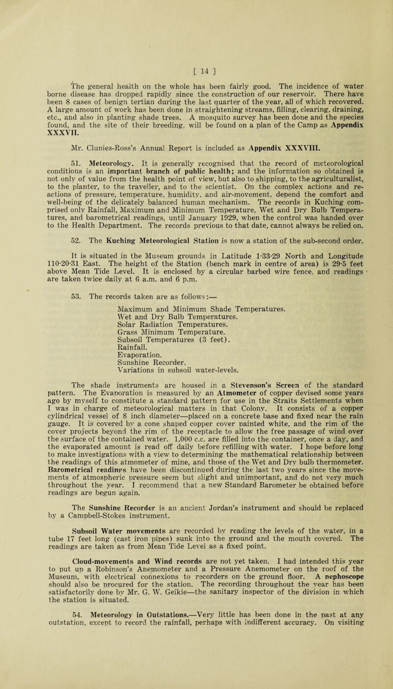 The general health on the whole has been fairly good. The incidence of water borne disease has dropped rapidly since the construction of our reservoir. There have been 8 cases of benign tertian during the last quarter of the year, all of which recovered. A large amount of work has been done in straightening streams, filling, clearing, draining, etc., and also in planting shade trees. A mosquito survey has been done and the species found, and the site of their breeding, will be found on a plan of the Camp as Appendix XXXVII. Mr. Clunies-Ross’s Annual Report is included as Appendix XXXVIII. 51. Meteorology. It is generally recognised that the record of meteorological conditions is an important branch of public health; and the information so obtained is not only of value from the health point of view, but also to shipping, to the agriculturalist, to the planter, to the traveller, and to the scientist. On the complex actions and re¬ actions of pressure, temperature, humidity, and air-movement, depend the comfort and well-being of the delicately balanced human mechanism. The records in Kuching com¬ prised only Rainfall, Maximum and Minimum Temperature, Wet and Dry Bulb Tempera¬ tures, and barometrical readings, until January 1929, when the control was handed over to the Health Department. The records previous to that date, cannot always be relied on. 52. The Kuching Meteorological Station is now a station of the sub-second order. It is situated in the Museum grounds in Latitude 1-33-29 North and Longitude 110-20-31 East. The height of the Station (bench mark in centre of area) is 29-5 feet above Mean Tide Level. It is enclosed by a circular barbed wire fence, and readings are taken twice daily at 6 a.m. and 6 p.m. 53. The records taken are as follows:— Maximum and Minimum Shade Temperatures. Wet and Dry Bulb Temperatures. Solar Radiation Temperatures. Grass Minimum Temperature. Subsoil Temperatures (3 feet). Rainfall. Evaporation. Sunshine Recorder. Variations in subsoil water-levels. The shade instruments are housed in a Stevenson’s Screen of the standard pattern. The Evaporation is measured by an Atmometer of copper devised some years ago by myself to constitute a standard pattern for use in the Straits Settlements when I was in charge of meteorological matters in that Colony. It consists of a copper cylindrical vessel of 8 inch diameter—placed on a concrete base and fixed near the rain gauge. It is covered by a cone shaped copper cover painted white, and the rim of the cover projects beyond the rim of the receptacle to allow the free passage of wind over the surface of the contained water. 1,000 c.c. are filled into the container, once a day, and the evaporated amount is read off daily before refilling with water. I hope before long to make investigations with a view to determining the mathematical relationship between the readings of this atmometer of mine, and those of the Wet and Dry bulb thermometer. Barometrical readings have been discontinued during the last two years since the move¬ ments of atmospheric pressure seem but slight and unimportant, and do not very much throughout the year. I recommend that a new Standard Barometer be obtained before readings are begun again. The Sunshine Recorder is an ancient Jordan’s instrument and should be replaced by a Campbell-Stokes instrument. Subsoil Water movements are recorded by reading the levels of the water, in a tube 17 feet long (cast iron pipes) sunk into the ground and the mouth covered. The readings are taken as from Mean Tide Level as a fixed point. Cloud-movements and Wind records are not yet taken. I had intended this year to put up a Robinson’s Anemometer and a Pressure Anemometer on the roof of the Museum, with electrical connexions to recorders on the ground floor. A nephoscope should also be procured for the station. The recording throughout the year has been satisfactorily done by Mr. G. W. Geikie—the sanitary inspector of the division in which the station is situated. 54. Meteorology in Outstations.—Very little has been done in the past at any outstation, except to record the rainfall, perhaps with indifferent accuracy. On visiting