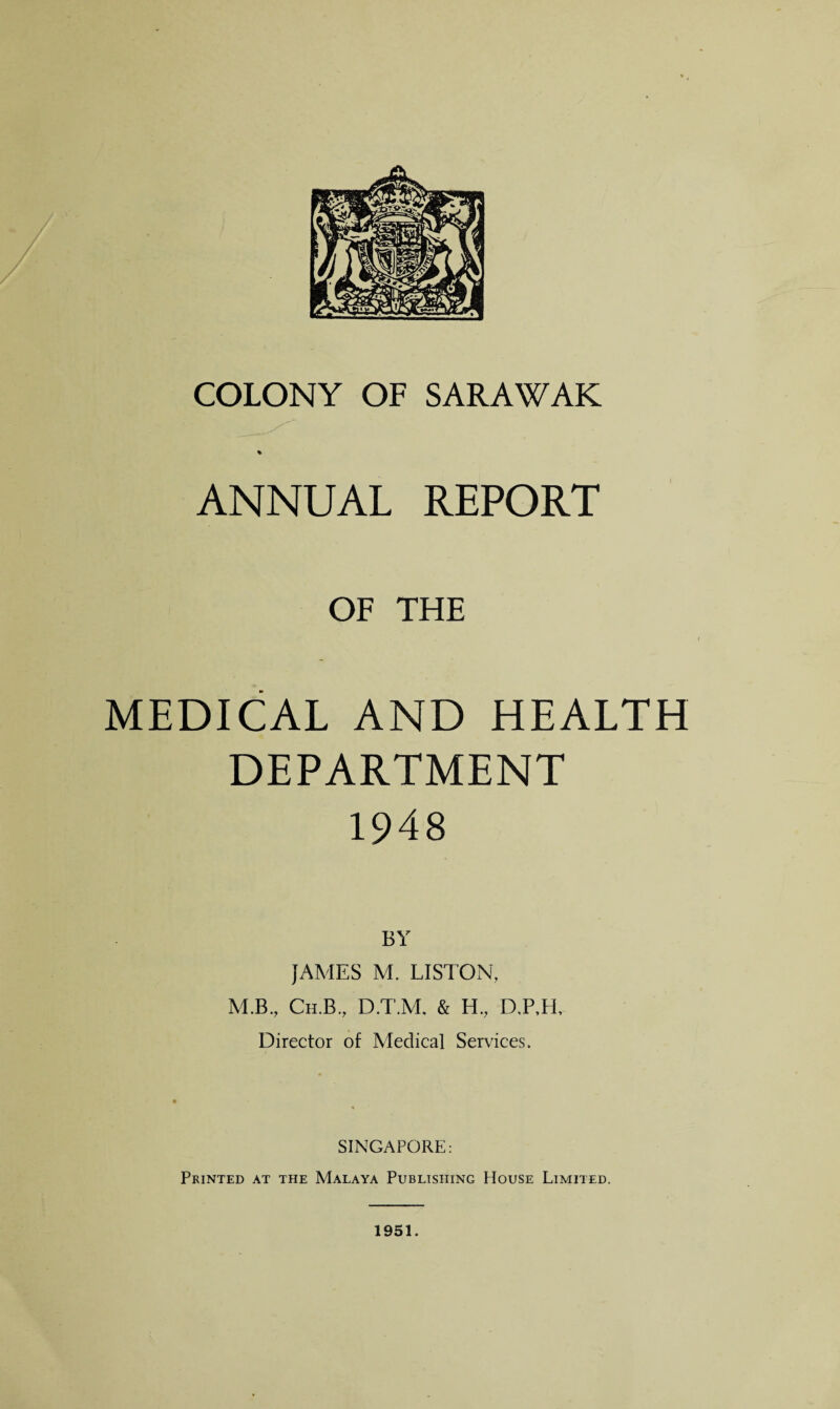 COLONY OF SARAWAK % ANNUAL REPORT OF THE MEDICAL AND HEALTH DEPARTMENT 1948 JAMES M. LISTON, M.B., Ch.B., D.T.M, & H., D,P,H, Director of Medical Services. SINGAPORE: Printed at the Malaya Publishing House Limited. 1951.