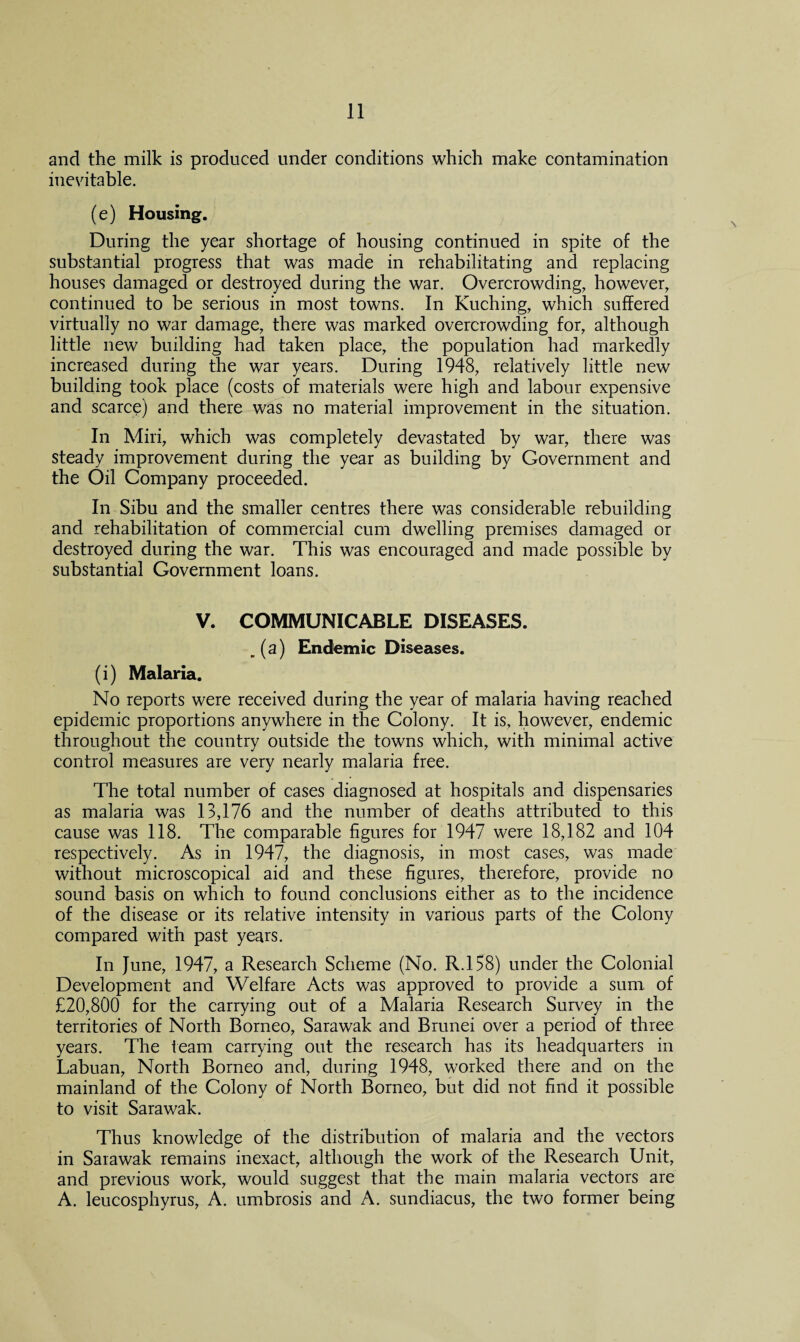 and the milk is produced under conditions which make contamination inevitable. (e) Housing. During the year shortage of housing continued in spite of the substantial progress that was made in rehabilitating and replacing houses damaged or destroyed during the war. Overcrowding, however, continued to be serious in most towns. In Kuching, which suffered virtually no war damage, there was marked overcrowding for, although little new building had taken place, the population had markedly increased during the war years. During 1948, relatively little new building took place (costs of materials were high and labour expensive and scarce) and there was no material improvement in the situation. In Miri, which was completely devastated by war, there was steady improvement during the year as building by Government and the Oil Company proceeded. In Sibu and the smaller centres there was considerable rebuilding and rehabilitation of commercial cum dwelling premises damaged or destroyed during the war. This was encouraged and made possible by substantial Government loans. V. COMMUNICABLE DISEASES. . (a) Endemic Diseases. (i) Malaria. No reports were received during the year of malaria having reached epidemic proportions anywhere in the Colony. It is, however, endemic throughout the country outside the towns which, with minimal active control measures are very nearly malaria free. The total number of cases diagnosed at hospitals and dispensaries as malaria was 13,176 and the number of deaths attributed to this cause was 118. The comparable figures for 1947 were 18,182 and 104 respectively. As in 1947, the diagnosis, in most cases, was made without microscopical aid and these figures, therefore, provide no sound basis on which to found conclusions either as to the incidence of the disease or its relative intensity in various parts of the Colony compared with past years. In June, 1947, a Research Scheme (No. R.158) under the Colonial Development and Welfare Acts was approved to provide a sum, of £20,800 for the carrying out of a Malaria Research Survey in the territories of North Borneo, Sarawak and Brunei over a period of three years. The team carrying out the research has its headquarters in Labuan, North Borneo and, during 1948, worked there and on the mainland of the Colony of North Borneo, but did not find it possible to visit Sarawak. Thus knowledge of the distribution of malaria and the vectors in Sarawak remains inexact, although the work of the Research Unit, and previous work, would suggest that the main malaria vectors are A. leucosphyrus, A. umbrosis and A. sundiacus, the two former being