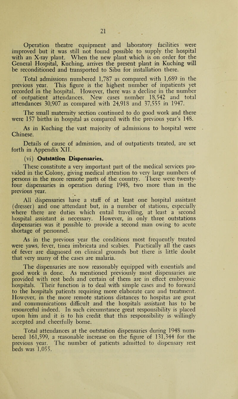 Operation theatre equipment and laboratory facilities were improved but it was still not found possible to supply the hospital with an X-ray plant. When the new plant which is on order for the General Hospital, Kuching, arrives the present plant in Kuching will be reconditioned and transported to Sibu for installation there. Total admissions numbered 1,787 as compared with 1,689 in the previous year. This figure is the highest number of inpatients yet recorded in the hospital. However, there was a decline in the number of outpatient attendances. New cases number 18,542 and total attendances 30,907 as compared with 24,918 and 37,555 in 1947. The small maternity section continued to do good work and there were 157 births in hospital as compared with the previous year’s 148. As in Kuching the vast majority of admissions to hospital were Chinese. Details of cause of admission, and of outpatients treated, are set forth in Appendix XII. (vi) Outstation Dispensaries. These constitute a very important part of the medical services pro¬ vided in the Colony, giving medical attention to very large numbers of persons in the more remote parts of the country. There were twenty- four dispensaries in operation during 1948, two more than in the previous year. All dispensaries have a staff of at least one hospital assistant (dresser) and one attendant but, in a number of stations, especially where there are duties which entail travelling, at least a second hospital assistant is necessary. However, in only three outstations dispensaries was it possible to provide a second man owing to acute shortage of personnel. As in the previous year the conditions most frequently treated were yaws, fever, tinea imbricata and scabies. Practically all the cases of fever are diagnosed on clinical grounds but there is little doubt that very many of the cases are malaria. The dispensaries are now reasonably equipped with essentials and good work is done. As mentioned previously most dispensaries are provided with rest beds and certain of them are in effect embryonic hospitals. Their function is to deal with simple cases and to forward to the hospitals patients requiring more elaborate care and treatment. However, in the more remote stations distances to hospitas are great and communications difficult and the hospitals assistant has to be resourceful indeed. In such circumstance great responsibility is placed upon him and it is to his credit that this responsibility is willingly accepted and cheerfully borne. Total attendances at the outstation dispensaries during 1948 num¬ bered 161,599, a reasonable increase on the figure of 131,344 for the previous year. The number of patients admitted to dispensary rest beds was 1,055.